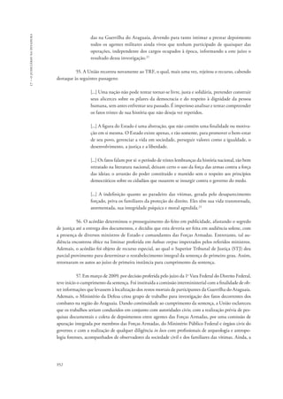 952 
17 – o judiciário na ditadura 
das na Guerrilha do Araguaia, devendo para tanto intimar a prestar depoimento 
todos os agentes militares ainda vivos que tenham participado de quaisquer das 
operações, independente dos cargos ocupados à época, informando a este juízo o 
resultado dessa investigação.22 
55. A União recorreu novamente ao TRF, o qual, mais uma vez, rejeitou o recurso, cabendo 
destaque às seguintes passagens: 
[...] Uma nação não pode tentar tornar-se livre, justa e solidária, pretender construir 
seus alicerces sobre os pilares da democracia e do respeito à dignidade da pessoa 
humana, sem antes enfrentar seu passado. É imperioso analisar e tentar compreender 
os fatos tristes de sua história que não deseja ver repetidos. 
[...] A figura do Estado é uma abstração, que não contém uma finalidade ou motiva-ção 
em si mesma. O Estado existe apenas, e tão somente, para promover o bem-estar 
de seu povo, gerenciar a vida em sociedade, perseguir valores como a igualdade, o 
desenvolvimento, a justiça e a liberdade. 
[...] Os fatos falam por si: o período de tristes lembranças da história nacional, tão bem 
retratado na literatura nacional, deixam certo o uso da força das armas contra a força 
das ideias; o arrastão do poder constituído e mantido sem o respeito aos princípios 
democráticos sobre os cidadãos que ousarem se insurgir contra o governo do medo. 
[...] A indefinição quanto ao paradeiro das vítimas, gerada pelo desaparecimento 
forçado, priva os familiares da proteção do direito. Eles têm sua vida transtornada, 
atormentada, sua integridade psíquica e moral agredida.23 
56. O acórdão determinou o prosseguimento do feito em publicidade, afastando o segredo 
de justiça até a entrega dos documentos, e decidiu que esta deveria ser feita em audiência solene, com 
a presença de diversos ministros de Estado e comandantes das Forças Armadas. Entretanto, tal au-diência 
encontrou óbice na liminar proferida em habeas corpus impetrados pelos referidos ministros. 
Ademais, o acórdão foi objeto de recurso especial, ao qual o Superior Tribunal de Justiça (STJ) deu 
parcial provimento para determinar o restabelecimento integral da sentença de primeiro grau. Assim, 
retornaram os autos ao juízo de primeira instância para cumprimento da sentença. 
57. Em março de 2009, por decisão proferida pelo juízo da 1a Vara Federal do Distrito Federal, 
teve início o cumprimento da sentença. Foi instituída a comissão interministerial com a finalidade de ob-ter 
informações que levassem à localização dos restos mortais de participantes da Guerrilha do Araguaia. 
Ademais, o Ministério da Defesa criou grupo de trabalho para investigação dos fatos decorrentes dos 
combates na região do Araguaia. Dando continuidade ao cumprimento da sentença, a União esclareceu 
que os trabalhos seriam conduzidos em conjunto com autoridades civis; com a realização prévia de pes-quisas 
documentais e coleta de depoimentos entre agentes das Forças Armadas, por uma comissão de 
apuração integrada por membros das Forças Armadas, do Ministério Público Federal e órgãos civis do 
governo; e com a realização de qualquer diligência in loco com profissionais de arqueologia e antropo-logia 
forenses, acompanhados de observadores da sociedade civil e dos familiares das vítimas. Ainda, a 
 