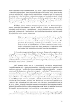 comissão nacional da verdade – relatório – volume i – dezembro de 2014 
mesma Procuradoria da União que anteriormente havia negado a existência de documentos relacionados 
à Guerrilha do Araguaia juntou ao processo, em 10 de julho de 2009, mais de 20 mil páginas de docu-mentos 
em poder das Forças Armadas. Medidas adicionais foram tomadas pelo juízo para cumprimento 
da sentença, como a oitiva dos militares e de testemunhas ainda vivas. Somadas à obtenção de folhas de 
alterações de militares, juntada dos relatórios dos grupos de trabalho, expedições forenses para localização 
de restos mortais, exames de DNA utilizando técnicas até então inéditas em investigações nacionais, além 
de cooperação com equipes técnicas de outros países, como Argentina e Holanda. 
58. Outras questões polêmicas envolveram o processo nessa fase. Merecem destaque as 
ameaças sofridas por colaboradores do Grupo de Trabalho do Tocantins, quando da realização dos 
trabalhos na região do Araguaia, o que determinou a abertura de inquérito pela Polícia Federal para 
apuração de responsabilidade. Da mesma forma, deve ser sublinhada a decisão que decretou o segredo 
de justiça do feito, sob os seguintes fundamentos: 
[...] pessoas que viveram naquele momento triste da história nacional e que hoje 
tentam colaborar com o Poder Judiciário na localização dos corpos dos familiares 
dos autores estão sendo ameaçadas de morte, razão de este juízo ter oficiado ao De-partamento 
de Polícia Federal solicitando apuração dos fatos. Confere-se, assim, a 
excepcionalidade do caso e a relevância da matéria contida nestes autos, a exigir a 
decretação do segredo de justiça, não apenas para garantir o cumprimento da sen-tença 
953 
em execução, mas para preservar vidas, matéria de interesse público.24 
59. Com relação à imprensa, duas decisões são dignas de destaque: a decisão que determinou 
a entrega de documentos em poder do jornal O Estado de S. Paulo para o juízo, diante da prevalência 
dos direitos humanos em face de outros direitos. Ainda, a decisão, de outubro de 2012, que vedou a 
captação pelos órgãos da imprensa de imagens dos restos mortais exumados, por entender como pre-ponderante 
o direito à personalidade em relação ao direito da imprensa de acesso aos fatos para conferir 
efetividade ao direito de acesso à informação. 
60. É importante salientar que, em 24 de novembro de 2010, a Corte Interamericana de 
Direitos Humanos, ao julgar o caso Gomes Lund e outros vs. Brasil (ver Capítulo 14), condenou o Estado 
brasileiro a “determinar o paradeiro das vítimas desaparecidas e, se for o caso, identificar e entregar os 
restos mortais [dos desaparecidos na Guerrilha do Araguaia] a seus familiares”. Também determinou a 
continuidade das “ações desenvolvidas em matéria de capacitação e implementar, em um prazo razoável, 
um programa ou curso permanente e obrigatório sobre direitos humanos, dirigido a todos os níveis hie-rárquicos 
das Forças Armadas”. Igualmente, estabeleceu que o “Estado deve adotar, em um prazo razoá-vel, 
as medidas que sejam necessárias para tipificar o delito de desaparecimento forçado de pessoas em 
conformidade com os parâmetros interamericanos”. Até a presente data, entretanto, o Estado brasileiro, 
a despeito de já ter sido instado à execução de sentença, ainda não cumpriu integralmente o estabelecido 
no julgado da Corte Interamericana, uma vez que não tipificou o delito de desaparecimento forçado de 
pessoas em sua codificação penal, nem determinou o paradeiro das vítimas e desaparecidos na Guerrilha 
do Araguaia, e tampouco entregou os restos mortais desses resistentes a seus familiares. 
61. Outras ações voltadas ao reconhecimento da responsabilidade de agentes públicos pela 
prática de tortura contra presos políticos foram propostas após o fim do regime militar. Uma delas foi 
 