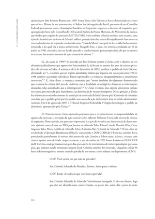 954 
17 – o judiciário na ditadura 
ajuizada por Inês Etienne Romeu em 1999. Antes disso, Inês Etienne já havia denunciado os crimes 
que sofrera. Diante de seu testemunho, a Ordem dos Advogados do Brasil, por meio de seu Conselho 
Federal, juntamente com a Associação Brasileira de Imprensa, requereu a abertura de inquérito para 
apuração dos fatos pelo Conselho de Defesa dos Direitos da Pessoa Humana, do Ministério da Justiça, 
que findou por arquivá-lo (processo MJ 7252/1981). Inês também já havia movido, sem sucesso, uma 
ação declaratória em desfavor de Mario Lodders, proprietário da casa em Petrópolis onde funcionava o 
centro clandestino de repressão conhecido como “Casa da Morte”, no qual ela havia sido barbaramente 
torturada e do qual era a única sobrevivente. Naquele feito, o juiz, em sentença prolatada de 15 de 
junho de 1981, entendeu não ter ficado provado o conhecimento, pelo proprietário, do que se passava 
na casa ou dos acontecimentos de que a autora foi vítima.25 
62. Já a ação de 199926 foi movida por Inês Etienne contra a União, com o objetivo de ver 
afirmado judicialmente que agentes ou funcionários da ré foram os autores dos atos de cárcere priva-do 
e de torturas sofridos. A sentença, de 6 de dezembro de 2002, acolheu o pedido de Inês Etienne, 
afirmando ser “[...] notório que no regime autoritário militar que vigorou em nosso país entre 1964 e 
1985 direitos e garantias individuais foram suprimidos e as torturas, desaparecimentos e assassinatos 
ocorreram”.27 E, além disso, a sentença constatou que “restou também devidamente demonstrado 
que a autora foi vítima [de] atos de violência com a finalidade de obrigá-la a fornecer as informações 
desejadas pelas autoridades que a interrogavam”.28 A União recorreu, mas depois apresentou petição 
nos autos, por meio da qual manifestou sua desistência do recurso interposto. Nessa petição, a União 
fez referência ao reconhecimento da condição de anistiada de Inês Etienne pela Comissão de Anistia e 
concluiu que o pedido principal da apelada nos autos da ação declaratória fora atendido administrati-vamente. 
Em 8 de agosto de 2007, o Tribunal Regional Federal da 3a Região homologou o pedido de 
desistência apresentado pela União.29 
63. Posteriormente, forma ajuizados processos para o reconhecimento da responsabilidade de 
agentes da repressão, a exemplo da ação contra Carlos Alberto Brilhante Ustra pela tortura de vítimas 
da repressão. Nesse sentido, um processo importante é a ação declaratória em decorrência de danos mo-rais, 
ajuizada contra Ustra em 2005 por Janaína de Almeida Teles, Edson Luis de Almeida Teles, César 
Augusto Teles, Maria Amélia de Almeida Teles e Criméia Alice Schmidt de Almeida.30 O réu, além de 
ter chefiado a Operação Bandeirante (Oban) e comandado o DOI-CODI do II Exército, também havia 
participado pessoalmente da tortura dos autores da ação. Janaína e Edson eram, à época, crianças com 
cinco e quatro anos de idade, respectivamente, e em dezembro de 1972 foram levados ao DOI-CODI 
do II Exército, onde permaneceram por dias para servir de instrumento de tortura psicológica para seus 
pais, que estavam sendo torturados naquele local. Criméia também foi torturada, chegando a ficar 36 
horas sob interrogatório, mesmo estando grávida de sete meses, como relatou em depoimento à CNV: 
CNV: Você estava em que mês de gravidez? 
Sra. Criméia Schmidt de Almeida: Sétimo. Sexto para o sétimo. 
CNV: Então eles sabiam que você estava grávida? 
Sra. Criméia Schmidt de Almeida: Visivelmente barriguda. E eles me davam, logo 
que eles me identificaram como Criméia, eu passei dia, noite, dia e parte da noite 
 