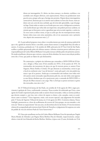 comissão nacional da verdade – relatório – volume i – dezembro de 2014 
direto em interrogatório. E é óbvio, me dava cansaço e eu dormia, cochilava e era 
acordada com choques elétricos, com espancamento. Nunca me penduraram num 
pau de arara, porque acho que a barriga não permitia. Depois desses interrogatórios 
consecutivos, disseram que eu ia morrer num acidente na Serra das Araras, num aci-dente 
com um carro do meu cunhado, que ele teria sido apreendido, e que ele pega-ria 
fogo. Então todas as noites eu era levada para esse carro e desligavam os motores, 
e de manhã diziam que tinha tido um imprevisto, não podem provocar acidente, no 
entanto que eu fosse para a serra e aguardasse que seria na noite seguinte, e assim era. 
Às vezes eram as roletas russas, só que eu acho que eles me menosprezavam muito, 
faziam roleta russa com arma automática, eles só me assustaram com o primeiro 
tiro, depois não assustavam mais [...]31 
63. A ação judicial proposta visava obter o reconhecimento por meio de sentença judicial de 
que o réu, agindo de maneira ilícita e com dolo, causou danos morais e à integridade física de todos os 
autores. A sentença, prolatada em 1o de outubro de 2008, pelo juízo da 23a Vara Cível de São Paulo, 
acolheu o pedido apresentado pelos três últimos autores e afirmou existirem provas suficientes para a 
responsabilização de Carlos Alberto Brilhante Ustra pelas torturas sofridas pelos três primeiros autores. 
De modo semelhante, destacou que a tortura, como ato ilícito absoluto, faz nascer uma relação jurídica 
entre eles e Ustra, que pode ser objeto de ação declaratória: 
Na contestação, o próprio réu informou que comandou o DOI-CODI do II Exér-cito 
e dirigiu a Oban entre 29 de setembro de 1970 e 23 de janeiro de 1974. Os 
testemunhos são justamente da época em que lá estavam presos os autores César 
Augusto, Maria Amélia e Criméia. Do que disseram as testemunhas, extrai-se que 
o local era realmente uma “casa de horrores”, razão pela qual o réu não poderia ig-norar 
o que ali se passava. Ainda que as testemunhas não tenham visto todos esses 
três autores serem torturados especificamente pelo réu, este não tinha como ignorar 
os atos ilícitos absolutos que ali se praticavam, pois o comando do DOI-CODI e a 
direção da Oban estavam a seu cargo. Não é crível que os presos ouvissem os gritos 
dos torturados, mas não o réu.32 
64. O Tribunal de Justiça de São Paulo, em acórdão de 14 de agosto de 2012, negou pro-vimento 
à apelação de Ustra, confirmando a sentença. Nessa ocasião, foi enfatizado que Ustra, como 
agente do Estado responsável pela prisão onde os autores foram torturados, violou as normas jurídicas 
que deveria cumprir, e, por isso, tem o dever de reparar os danos a eles causados, tanto os econô-micos 
como os morais.32 Ustra ingressou, então, com recurso especial, cujo julgamento foi iniciado 
pela 3a Turma do Superior Tribunal de Justiça em 21 de agosto de 2014. A ministra relatora, Nancy 
Andrighi, pronunciou-se a favor do acolhimento do recurso de Ustra porque, em seu entender, o réu 
teria um “direito ao esquecimento” dos seus atos, em decorrência da Lei da Anistia. O voto da ministra 
relatora foi acompanhado pelo ministro João Otávio de Noronha e o julgamento foi suspenso em razão 
do pedido de vista do ministro Paulo de Tarso Sanseverino.33 
65. Uma ação semelhante em face de Carlos Alberto Brilhante Ustra foi ajuizada por Ângela 
Maria Mendes de Almeida e por Regina Maria Merlino Dias de Almeida, respectivamente, compa-nheira 
e irmã de Luiz Eduardo da Rocha Merlino. Merlino, à época com 23 anos, foi detido em 15 de 
955 
 