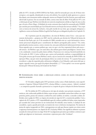 956 
17 – o judiciário na ditadura 
julho de 1971 e levado ao DOI-CODI de São Paulo, onde foi torturado por cerca de 24 horas inin-terruptas 
e, em seguida, abandonado em uma cela solitária. Seu estado de saúde agravou-se e, poucos 
dias depois, sem tratamento médico adequado, morreu no Hospital Geral do Exército, para onde havia 
sido levado às pressas. Em seu atestado de óbito, consta como data de óbito 19 de julho de 1971, com 
a informação de que Merlino teria falecido em razão de atropelamento sofrido ao fugir de uma escolta 
que o levaria a Porto Alegre. A falsidade da versão constante desse laudo foi constatada pela CEMDP, 
que concluiu por unanimidade que Luiz Eduardo morrera em função das torturas sofridas.34 Seu corpo 
com as marcas da tortura foi, inclusive, visto pelo marido de sua irmã, que conseguiu ultrapassar a 
vigilância e entrar no Instituto Médico Legal de São Paulo por ser delegado de polícia (ver Capítulo 11). 
66. A primeira ação da companheira e da irmã de Merlino contra Ustra – uma ação me-ramente 
declaratória –, proposta em 2007, não foi conhecida, por decisão do Tribunal de Justiça do 
Estado de São Paulo, que, em 15 de setembro de 2008, entendeu não ser a ação declaratória o instru-mento 
processual adequado para o atendimento do objetivo perseguido pelas autoras.35 Foi, então, 
ajuizada pelas mesmas autoras, contra o mesmo réu, uma ação ordinária de indenização de dano moral. 
Nessa segunda ação, as autoras pediam que, uma vez que o réu fora responsável direto pela morte – 
sob tortura – de Merlino e que, em razão disso, elas sofriam graves danos psicológicos e morais, fosse 
o réu condenado a ressarci-las pelos danos sofridos. O processo teve sentença favorável proferida em 
25 de junho de 2012. A juíza verificou que a prova oral produzida confirma a responsabilidade de 
Ustra pelas torturas que levaram Merlino à morte, seja no exercício do comando do DOI-CODI e da 
operação Oban, seja por meio de participação direta nas sessões de tortura: “É o quanto basta para 
reconhecer a culpa do requerido pelos sofrimentos infligidos a Luiz Eduardo e pela morte dele que se 
seguiu, segundo consta, por opção do próprio demandado [...]”.36 Ustra apelou e seu recurso aguarda 
decisão pelo Tribunal de Justiça do Estado de São Paulo.37 
D) Considerações finais sobre a apreciação judicial acerca de graves violações de 
direitos humanos 
67. Os dados coligidos pela CNV permitem avaliar como o Poder Judiciário, mais especifi-camente 
o Supremo Tribunal Federal (STF), a Justiça Militar e a justiça comum – federal e estadual 
–, se comportou quando chamado a pronunciar-se a respeito de graves violações de direitos humanos. 
68. No âmbito do STF, verificaram-se três tipos de atitudes: num primeiro momento, o STF 
omitiu-se, não conhecendo pedidos de habeas corpus em que a autoridade coatora fosse militar; em etapa 
posterior, porém, passou não somente a conhecê-los como também, no mérito, a conceder a ordem, de-ferindo, 
entre o golpe de 1964 e as vésperas da entrada em vigor do AI-5, a maioria dos pedidos. Com a 
vigência do AI-5, porém, o STF, impossibilitado agora de conhecer pedidos de habeas corpus impetrados 
por acusados dos crimes previstos no ato institucional, foi reduzido, nessa matéria, à condição de ator 
secundário, a quem, quando provocado, na maioria das vezes se declarava incompetente. No sistema de 
justiça do regime inaugurado em 1964, o protagonismo em tudo que dissesse respeito aos crimes contra 
a segurança nacional passou a ser, depois do AI-5, da Justiça Militar. Isso significou submeter as pessoas 
acusadas de crimes previstos no artigo 10 do AI-5 ao julgamento por juízes que tendiam a orientar-se por 
aquilo que julgavam ser interessante, conveniente e oportuno para a dita “revolução”. 
 