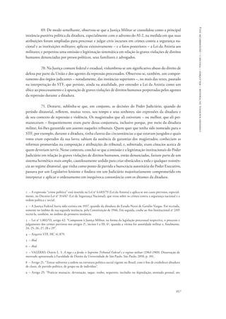 comissão nacional da verdade – relatório – volume i – dezembro de 2014 
69. De modo semelhante, observou-se que a Justiça Militar se consolidou como a principal 
instância punitiva política da ditadura, especialmente com o advento do AI-2, na medida em que suas 
atribuições foram ampliadas para processar e julgar civis incursos em crimes contra a segurança na-cional 
e as instituições militares; aplicou extensivamente – e a fatos posteriores – a Lei da Anistia aos 
militares; e perpetrou uma omissão e legitimação sistemática em relação às graves violações de direitos 
humanos denunciadas por presos políticos, seus familiares e advogados. 
70. Na Justiça comum federal e estadual, vislumbrou-se um significativo abuso do direito de 
defesa por parte da União e dos agentes da repressão processados. Observou-se, também, um compor-tamento 
dos órgãos judicantes – notadamente, das instâncias superiores –, no mais das vezes, pautado 
na interpretação do STF, que persiste, ainda na atualidade, por entender a Lei da Anistia como um 
óbice ao processamento e à apuração de graves violações de direitos humanos perpetradas pelos agentes 
da repressão durante a ditadura. 
71. Destarte, sublinha-se que, em conjunto, as decisões do Poder Judiciário, quando do 
período ditatorial, refletem, muitas vezes, seu tempo e seus senhores; são expressões da ditadura e 
de seu contexto de repressão e violência. Os magistrados que ali estiveram – ou melhor, que ali per-maneceram 
– frequentemente eram parte dessa conjuntura, inclusive porque, por meio da ditadura 
militar, foi-lhes garantido um assento naqueles tribunais. Quem quer que tenha sido nomeado para o 
STF, por exemplo, durante a ditadura, tinha clareza das circunstâncias a que estavam jungidos e quais 
votos eram esperados da sua lavra; sabiam da ausência de garantias dos magistrados; conheciam as 
reformas promovidas na composição e atribuições do tribunal; e, sobretudo, eram cônscios acerca de 
quem deveriam servir. Nesse contexto, conclui-se que a omissão e a legitimação institucionais do Poder 
Judiciário em relação às graves violações de direitos humanos, então denunciadas, faziam parte de um 
sistema hermético mais amplo, cautelosamente urdido para criar obstáculos a toda e qualquer resistên-cia 
ao regime ditatorial, que tinha como ponto de partida a burocracia autoritária do Poder Executivo, 
passava por um Legislativo leniente e findava em um Judiciário majoritariamente comprometido em 
interpretar e aplicar o ordenamento em inequívoca consonância com os ditames da ditadura. 
1 – A expressão “crime político” está inserida na Lei no 6.683/79 (Lei da Anistia) e aplica-se aos casos previstos, especial-mente, 
no Decreto-Lei no 314/67 (Lei de Segurança Nacional), que versa sobre os crimes contra a segurança nacional e a 
ordem política e social. 
2 – A Justiça Federal havia sido extinta em 1937, quando da ditadura do Estado Novo de Getúlio Vargas. Foi recriada, 
somente no âmbito de sua segunda instância, pela Constituição de 1946, Em seguida, coube ao Ato Institucional no 2/65 
recriá-la, também, no âmbito da primeira instância. 
3 – Lei no 1.802/53, artigo 42: “Competem à Justiça Militar, na forma da legislação processual respectiva, o processo e 
julgamento dos crimes previstos nos artigos 2o, incisos I a III, 6o, quando a vitima for autoridade militar e, finalmente, 
24, 25, 26, 27, 28 e 29”. 
4 – Arquivo STF, HC 41.879. 
5 – Ibid. 
6 – Ibid. 
7 – VALÉRIO, Otávio L. S. A toga e a farda: o Supremo Tribunal Federal e o regime militar (1964-1969). Dissertação de 
mestrado apresentada à Faculdade de Direito da Universidade de São Paulo. São Paulo, 2010, p. 101. 
8 – Artigo 21: “Tentar subverter a ordem ou estrutura político-social vigente no Brasil, com o fim de estabelecer ditadura 
de classe, de partido político, de grupo ou de indivíduo”. 
9 – Artigo 25: “Praticar massacre, devastação, saque, roubo, sequestro, incêndio ou depredação, atentado pessoal, ato 
957 
 