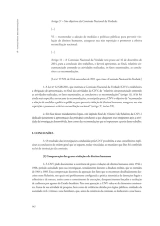 962 
18 – conclusões e recomendações 
Artigo 3o – São objetivos da Comissão Nacional da Verdade: 
[...] 
VI – recomendar a adoção de medidas e políticas públicas para prevenir vio-lação 
de direitos humanos, assegurar sua não repetição e promover a efetiva 
reconciliação nacional; 
[...] 
Artigo 11 – A Comissão Nacional da Verdade terá prazo até 16 de dezembro de 
2014, para a conclusão dos trabalhos, e deverá apresentar, ao final, relatório cir-cunstanciado 
contendo as atividades realizadas, os fatos examinados, as conclu-sões 
e as recomendações. 
[Lei no 12.528, de 18 de novembro de 2011, que criou a Comissão Nacional da Verdade.] 
1. A Lei no 12.528/2011, que instituiu a Comissão Nacional da Verdade (CNV), estabeleceu 
a obrigação de apresentação, no final das atividades da CNV, de “relatório circunstanciado contendo 
as atividades realizadas, os fatos examinados, as conclusões e as recomendações” (artigo 11). A lei foi 
ainda mais específica no tocante às recomendações, ao estipular para a CNV o objetivo de “recomendar 
a adoção de medidas e políticas públicas para prevenir violação de 