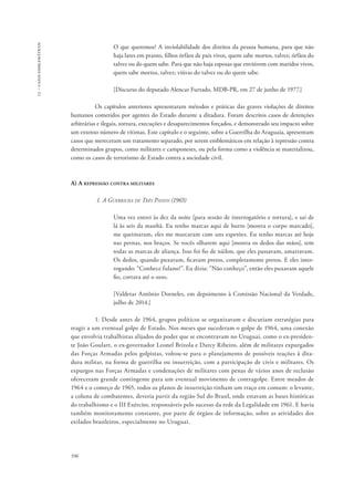 13 – casos emblemáticos 
596 
O que queremos? A inviolabilidade dos direitos da pessoa humana, para que não 
haja lares em pranto, filhos órfãos de pais vivos, quem sabe mortos, talvez; órfãos do 
talvez ou do quem sabe. Para que não haja esposas que enviúvem com maridos vivos, 
quem sabe mortos, talvez; viúvas do talvez ou do quem sabe. 
[Discurso do deputado Alencar Furtado, MDB-PR, em 27 de junho de 1977.] 
Os capítulos anteriores apresentaram métodos e práticas das graves violações de direitos 
humanos cometidos por agentes do Estado durante a ditadura. Foram descritos casos de detenções 
arbitrárias e ilegais, tortura, execuções e desaparecimentos forçados, e demonstrado seu impacto sobre 
um extenso número de vítimas. Este capítulo e o seguinte, sobre a Guerrilha do Araguaia, apresentam 
casos que mereceram um tratamento separado, por serem emblemáticos em relação à repressão contra 
determinados grupos, como militares e camponeses, ou pela forma como a violência se materializou, 
como os casos de terrorismo de Estado contra a sociedade civil. 
A) A repressão contra militares 
1. A Guerrilha de Três Passos (1965) 
Uma vez entrei às dez da noite [para sessão de interrogatório e tortura], e saí de 
lá às seis da manhã. Eu tenho marcas aqui de burro [mostra o corpo marcado], 
me queimaram, eles me marcaram com uns espetões. Eu tenho marcas até hoje 
nas pernas, nos braços. Se vocês olharem aqui [mostra os dedos das mãos], tem 
todas as marcas de aliança. Isso foi fio de náilon, que eles passavam, amarravam. 
Os dedos, quando puxavam, ficavam pretos, completamente pretos. E eles inter-rogando: 
“Conhece fulano?”. Eu dizia: “Não conheço”, então eles puxavam aquele 
fio, cortava até o osso. 
[Valdetar Antônio Dorneles, em depoimento à Comissão Nacional da Verdade, 
julho de 2014.] 
1. Desde antes de 1964, grupos políticos se organizavam e discutiam estratégias para 
reagir a um eventual golpe de Estado. Nos meses que sucederam o golpe de 1964, uma conexão 
que envolvia trabalhistas alijados do poder que se encontravam no Uruguai, como o ex-presiden-te 
João Goulart, o ex-governador Leonel Brizola e Darcy Ribeiro, além de militares expurgados 
das Forças Armadas pelos golpistas, voltou-se para o planejamento de possíveis reações à dita-dura 
militar, na forma de guerrilha ou insurreição, com a participação de civis e militares. Os 
expurgos nas Forças Armadas e condenações de militares com penas de vários anos de reclusão 
ofereceram grande contingente para um eventual movimento de contragolpe. Entre meados de 
1964 e o começo de 1965, todos os planos de insurreição tinham um traço em comum: o levante, 
a coluna de combatentes, deveria partir da região Sul do Brasil, onde estavam as bases históricas 
do trabalhismo e o III Exército, responsáveis pelo sucesso da rede da Legalidade em 1961. E havia 
também monitoramento constante, por parte de órgãos de informação, sobre as atividades dos 
exilados brasileiros, especialmente no Uruguai. 
 