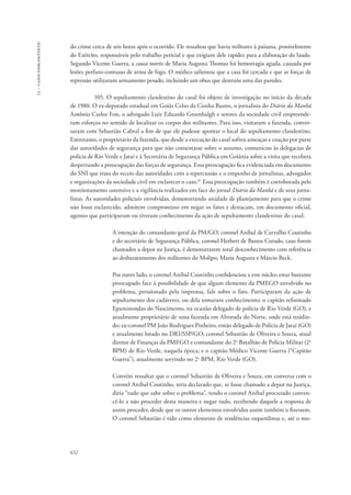 13 – casos emblemáticos 
do crime cerca de seis horas após o ocorrido. Ele ressaltou que havia militares à paisana, possivelmente 
do Exército, responsáveis pelo trabalho pericial e que exigiam dele rapidez para a elaboração do laudo. 
Segundo Vicente Guerra, a causa mortis de Maria Augusta Thomaz foi hemorragia aguda, causada por 
lesões perfuro-contusas de arma de fogo. O médico salientou que a casa foi cercada e que as forças de 
repressão utilizaram armamento pesado, incluindo um obus que destruiu uma das paredes. 
632 
105. O sepultamento clandestino do casal foi objeto de investigação no início da década 
de 1980. O ex-deputado estadual em Goiás Celso da Cunha Bastos, o jornalista do Diário da Manhã 
Antônio Carlos Fon, o advogado Luiz Eduardo Greenhalgh e setores da sociedade civil empreende-ram 
esforços no sentido de localizar os corpos dos militantes. Para isso, visitaram a fazenda, conver-saram 
com Sebastião Cabral a fim de que ele pudesse apontar o local do sepultamento clandestino. 
Entretanto, o proprietário da fazenda, que desde a execução do casal sofreu ameaças e coação por parte 
das autoridades de segurança para que não comentasse sobre o assunto, comunicou às delegacias de 
polícia de Rio Verde e Jataí e à Secretária de Segurança Pública em Goiânia sobre a visita que recebera 
despertando a preocupação das forças de segurança. Essa preocupação fica evidenciada em documento 
do SNI que trata do receio das autoridades com a repercussão e o empenho de jornalistas, advogados 
e organizações da sociedade civil em esclarecer o caso.61 Essa preocupação também é corroborada pelo 
monitoramento ostensivo e a vigilância realizados em face do jornal Diário da Manhã e de seus jorna-listas. 
As autoridades policiais envolvidas, demonstrando unidade de planejamento para que o crime 
não fosse esclarecido, admitem compromisso em negar os fatos e destacam, em documento oficial, 
agentes que participaram ou tiveram conhecimento da ação de sepultamento clandestino do casal: 
A intenção do comandante-geral da PM/GO, coronel Aníbal de Carvalho Coutinho 
e do secretário de Segurança Pública, coronel Herbert de Bastos Curado, caso forem 
chamados a depor na Justiça, é demonstrarem total desconhecimento com referência 
ao desbaratamento dos militantes do Molipo, Maria Augusta e Márcio Beck. 
Por outro lado, o coronel Aníbal Coutinho confidenciou a este núcleo estar bastante 
preocupado face à possibilidade de que algum elemento da PMEGO envolvido no 
problema, pressionado pela imprensa, fale sobre o fato. Participaram da ação de 
sepultamento dos cadáveres, ou dela tomaram conhecimento: o capitão reformado 
Epaminondas do Nascimento, na ocasião delegado de polícia de Rio Verde (GO), e 
atualmente proprietário de uma fazenda em Alvorada do Norte, onde está residin-do; 
ex-coronel PM João Rodrigues Pinheiro, então delegado de Polícia de Jataí (GO) 
e atualmente lotado no DRI/SSP/GO; coronel Sebastião de Oliveira e Souza, atual 
diretor de Finanças da PMEGO e comandante do 2o Batalhão de Polícia Militar (2o 
BPM) de Rio Verde, naquela época; e o capitão Médico Vicente Guerra (“Capitão 
Guerra”), atualmente servindo no 2o BPM, Rio Verde (GO). 
Convém ressaltar que o coronel Sebastião de Oliveira e Souza, em conversa com o 
coronel Aníbal Coutinho, teria declarado que, se fosse chamado a depor na Justiça, 
diria “tudo que sabe sobre o problema”, tendo o coronel Aníbal procurado conven-cê- 
lo a não proceder desta maneira e negar tudo, recebendo daquele a resposta de 
assim proceder, desde que os outros elementos envolvidos assim também o fizessem. 
O coronel Sebastião é tido como elemento de tendências esquerdistas e, até o mo- 
 