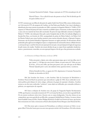 13 – casos emblemáticos 
634 
Comissão Nacional da Verdade – Porque a operação em 1973 foi comanda por ele, né? 
Marival Chaves – Era o oficial da mais alta patente no local. Não há dúvida que foi 
ele quem chefiou isso aí.63 
A CNV constatou que nas folhas de alterações do capitão André Leite Pereira Filho consta o deslocamento, 
em 14 de maio de 1973, do aeroporto de Cumbica, em São Paulo, para Brasília. Com vistas à elucidação e 
identificação dos restos mortais encontrados em 1980 e constantes no Inquérito Policial nº 754/80, a CNV 
requereu ao Tribunal de Justiça de Goiás o material o recolhido à época. Entretanto, recebeu resposta de que 
a caixa com esse material não havia sido encontrada. De posse do mapa elaborado constante no Inquérito 
Policial nº 754/80 e das indicações feitas pelo caseiro Eurípedes João da Silva, foi realizada diligência na 
fazenda Rio Doce, em fevereiro de 2014, acompanhada de peritos da Polícia Federal e da Polícia Civil 
do Distrito Federal, para tentar localizar possíveis restos mortais deixados durante a Operação Limpeza. 
Entretanto, não foi possível identificar fragmentos humanos na região periciada. Os documentos oficiais 
produzidos pelas agências de inteligência à época e os depoimentos de testemunhas diretas colhidos formam 
a convicção de que o casal foi vítima de uma operação de execução, com participação de órgãos de segurança 
de pelo menos três estados. Também não restam dúvidas de que os corpos foram sepultados clandestina-mente 
e, posteriormente, removidos, em uma operação limpeza a fim de que o fato permanecesse ocultado. 
3. A Chacina do Parque Nacional do Iguaçu (1974) 
Tinha uma ponte e, depois, uma valeta, que passava água, que se você não olhar, não vê 
que é ponte [...]. Ali logo tem uma árvore à direita, era para entrar ali. Tinha um toco 
de árvore... ali era uma trilha, que dava para passar carro, que acho que era da Polícia 
Florestal. Quando parei o carro, não andamos trinta, quarenta metros, e aconteceu. 
[Otávio Rainolfo da Silva, ex-agente do CIE, depoimento à Comissão Nacional da 
Verdade em dezembro de 2013] 
108. José Anselmo dos Santos, o cabo Anselmo, líder da Associação de Marinheiros e 
Fuzileiros Navais do Brasil nos protestos que antecederam o golpe de 1964, ficou conhecido na me-mória 
política pela delação de vários colegas, militantes de grupos de oposição à ditadura. Anselmo 
tornou-se um dos mais conhecidos “cachorros”, nome dado aos infiltrados, por comandos militares e 
policiais, em organizações de esquerda. 
109. Entre as delações de Anselmo está a do grupo da Vanguarda Popular Revolucionária 
(VPR), que foi preso e executado em janeiro de 1973, na Granja São Bento, em um sítio na grande Recife. 
Os seis mortos receberam vários tiros e ficaram com os corpos desfigurados. Uma das vítimas era sua 
companheira, que estava grávida de um filho dele, a paraguaia Soledad Barrett Viedma. As outras vítimas 
foram Eudaldo Gomes da Silva, Pauline Philippe Reichstul e Evaldo Luiz Ferreira de Souza, que haviam 
feito treinamento em Cuba e retornaram ao Brasil, além de Jarbas Pereira Marques e José Manoel da Silva. 
110. Oito meses após o massacre de Pernambuco, os militares enviaram ao Chile o ex-sar-gento 
Alberi Vieira dos Santos para executar uma operação similar à de Pernambuco. Ele tinha trânsito 
 
