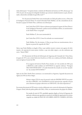 13 – casos emblemáticos 
tinha informações.65 A respeito de Joel, o relatório do Ministério do Exército, de 1993, afirmou que “em 
1974, fez parte de um grupo de refugiados brasileiros que entraram clandestinamente no país, determi-nados 
636 
a desenvolver atividades de guerrilha rural”.66 
114. Os passos de Onofre Pinto eram monitorados no Chile pela polícia secreta, a Dirección 
de Inteligencia Nacional (Dina). O coronel reformado Paulo Malhães, um dos comandantes da em-boscada 
ao grupo de Onofre Pinto, confirmou essa informação: 
José Carlos Dias (CNV): Houve realmente participação de agente da Dina (Direcci-ón 
de Inteligencia Nacional), a polícia secreta da ditadura chilena, no monitoramen-to 
de Onofre Pinto e seu grupo? 
Paulo Malhães: É, eles eram monitorados lá. 
José Carlos Dias (CNV): Como foi realizado esse monitoramento? 
Paulo Malhães: Por eles mesmos. A Dina era que fazia esse monitoramento, eles se 
ligaram ao pessoal de esquerda do Chile.67 
Sabe-se que Paulo Malhães era ligado à Dina e que também manteve contato com agentes de infor-mações 
e de repressão de outros países vizinhos, o que teria dado origem a um dos codinomes que 
usava, “doutor Pablo”. 
115. Documento da Divisão de Informações de Segurança do Comando da 4a Zona Aérea, 
de agosto de 1973, com o título Subversivos brasileiros no Chile, traz o endereço de Onofre, obtido por 
meio da Agência Central do SNI: 
O ex-sargento do Exército Onofre Pinto, banido, em 5 de setembro de 1969, para 
a ARGÉLIA, reside também em SANTIAGO no seguinte endereço: “Passagem 
SÃO CRISTÓVÃO 69/87”. O citado domicílio fica situado em um dos “paradei-ros” 
da avenida SANTA ROSA.68 
Após sair do Chile, Onofre Pinto continuou a ser monitorado na Argentina. Segundo documento da 
Agência do SNI em Porto Alegre: 
Informe origem CIE dá conta da provável vinda de ONOFRE PINTO nos próxi-mos 
dias ao BRASIL, com a finalidade de executar operação que, segundo conversa 
entre elementos de grupos subversivos no URUGUAI, é de muita importância.69 
Esse mesmo documento do SNI mostra a estreita colaboração entre centros de informações da Argentina, 
Uruguai e Brasil, além da polícia política do Chile, a Dina, no monitoramento dos grupos de exilados: 
Em meados de maio de 1974, autoridade argentina, ligada ao Serviço de Segurança da-quele 
país, informou que aguardavam aumento de atividade de organizações de extrema- 
-esquerda nas cidades de PASO DE LOS LIBRES, MONTE CASEROS, ALVEAR e 
 
