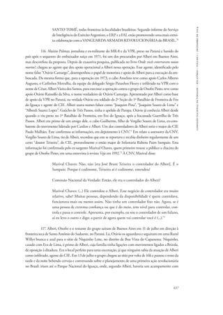 637 
comissão nacional da verdade – relatório – volume i – dezembro de 2014 
SANTO TOMÉ, todas fronteiras às localidades brasileiras. Segundo informe do Serviço 
de Inteligência do Exército Argentino, o ERP e a FAL estão promovendo uma mais estrei-ta 
colaboração com a VANGUARDA ARMADA REVOLUCIONÁRIA do BRASIL.70 
116. Aluízio Palmar, jornalista e ex-militante do MR-8 e da VPR, preso no Paraná e banido do 
país após o sequestro do embaixador suíço em 1971, foi um dos procurados por Alberi em Buenos Aires, 
mas desconfiou da proposta. Depois de exaustiva pesquisa, publicada no livro Onde vocês enterraram nossos 
mortos?, chegou ao agente que deu apoio operacional a Alberi nessa operação. Esse agente, identificado pelo 
nome falso “Otávio Camargo”, desempenhou o papel de motorista e apoio de Alberi para a execução da em-boscada. 
Da mesma forma que, para a operação em 1973, o cabo Anselmo teve como apoio Carlos Alberto 
Augusto, o Carlinhos Metralha, da equipe do delegado Sérgio Paranhos Fleury e infiltrado na VPR com o 
nome de César, Alberi Vieira dos Santos, para executar a operação contra o grupo de Onofre Pinto, teve como 
apoio Otávio Rainolfo da Silva, o nome verdadeiro de Otávio Camargo. Apresentado por Alberi como base 
de apoio da VPR no Paraná, na verdade Otávio era soldado da 2ª Seção do 1º Batalhão de Fronteira de Foz 
do Iguaçu e agente do CIE. Alberi usava nomes falsos como “Joaquim Pina”, “Joaquim Soares de Lima” e 
“Alberdi Suarez Lopez”. Gaúcho de Três Passos, tinha o apelido de Pampa. Otávio já conhecia Alberi desde 
quando o viu preso no 1º Batalhão de Fronteira, em Foz do Iguaçu, após a fracassada Guerrilha de Três 
Passos. Alberi era primo de um amigo dele, o cabo Guilherme, filho de Vergílio Soares de Lima, ex-com-batente 
do movimento liderado por Cardim e Alberi. Um dos controladores de Alberi seria o major do CIE 
Paulo Malhães. Este confirmou as informações, em depoimento à CNV.71 Em relato a assessores da CNV, 
Vergílio Soares de Lima, tio de Alberi, recordou que este se reportava e recebia dinheiro regularmente de um 
certo “doutor Teixeira”, do CIE, provavelmente o então major de Infantaria Rubens Paim Sampaio. Esta 
informação foi confirmada pelo ex-sargento Marival Chaves, quem primeiro trouxe a público a chacina do 
grupo de Onofre Pinto, em uma entrevista à revista Veja em 1992.72 À CNV, Marival disse: 
Marival Chaves: Não, não [era José Brant Teixeira o controlador do Alberi]. É o 
Sampaio. Porque é codinome, Teixeira aí é codinome, entendeu? 
Comissão Nacional da Verdade: Então, ele era o controlador do Alberi? 
Marival Chaves: (...) Ele controlou o Alberi. Esse negócio de controlador era muito 
relativo, sabe? Muitas pessoas, dependendo da disponibilidade é quem controlava, 
funcionava mais ou menos assim. Não tinha um controlador fixo não. Agora, se é 
uma pessoa de extrema confiança ou que é do meio, tem nível para controlar, con-trola 
e passa o controle. Apresenta, por exemplo, eu sou o controlador de um fulano, 
aí eu levo o outro e digo: a partir de agora quem vai controlar você é (...).73 
117. Alberi, Onofre e o restante do grupo saíram de Buenos Aires em 11 de julho em direção à 
fronteira seca de Santo Antônio do Sudoeste, no Paraná. Lá, Otávio os aguardava e seguiram em uma Rural 
Willys branca e azul para o sítio de Niquinho Leite, no distrito de Boa Vista do Capanema. Niquinho, 
casado com Eva de Lima, é primo de Alberi, cuja família tinha ligações com movimentos ligados a Brizola, 
de oposição à ditadura. Era o local perfeito para uma encenação, já que ninguém sabia da atuação de Alberi 
como infiltrado, agente do CIE. Em 13 de julho o grupo chegou ao sítio por volta de 16h e passou o resto da 
tarde e da noite bebendo cerveja e conversando sobre o planejamento de uma primeira ação revolucionária 
no Brasil: iriam até o Parque Nacional do Iguaçu, onde, segundo Alberi, haveria um acampamento com 
 