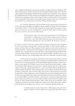 13 – casos emblemáticos 
armas escondidas. No dia seguinte, seguiriam para expropriar uma agência bancária em Medianeira (PR). 
Alberi e Otávio deixaram o sítio por volta de meia-noite, levando Joel e Daniel Carvalho, Vítor, Lavecchia e 
o jovem argentino Enrique Ruggia. Onofre Pinto não acompanhou seus companheiros na ação. Seguiram 
por 15 quilômetros do sítio até Santo Antônio; mais 20 quilômetros até Capanema; e, depois, mais 17 quilô-metros 
638 
até o rio, onde pegaram a balsa, em Porto Lupion. Na balsa, Lavecchia teria dito: “Eu não vou entrar 
neste mato desarmado.” Então Otávio, o único armado do grupo, entregou a ele sua arma, um revólver 38. 
Do outro lado do rio, continuaram de carro, já dentro do Parque Nacional do Iguaçu. 
118. O primeiro depoimento de Otávio Rainolfo foi para representantes da Secretaria de 
Direitos Humanos da Presidência da República, durante expedição ao Parque Nacional do Iguaçu, 
em novembro de 2010.74 À CNV, Rainolfo confirmou que o grupo, depois de passar pelo rio com a 
balsa, percorreu de carro cerca de seis quilômetros na estrada do Colono, dentro do Parque, quando 
ele, que era o motorista, entrou em uma trilha à direita: 
Tinha uma ponte e, depois, uma valeta, que passava água, que se você não olhar, não 
vê que é ponte [...]. Ali logo tem uma árvore à direita, era para entrar ali. Tinha um 
toco de árvore... ali era uma trilha, que dava para passar carro, que acho que era da 
Polícia Florestal. Quando parei o carro, não andamos 30, 40 metros, e aconteceu.72 
O “aconteceu” a que ele se refere é que o grupo caminhou um pouco, estava muito escuro e, de repente, 
fez-se um intenso clarão no meio do mato e começou uma fuzilaria. A ordem, segundo Rainolfo, era 
para que, ao se dar o clarão, ele e Alberi se jogassem no chão, enquanto os outros seriam executados com 
rajadas de fuzil (FAL – Fuzil Automático Leve). Enquanto os dois agentes se jogaram no chão, os outros, 
estupefatos com a intensidade da luz, teriam ficado imóveis e foram atingidos. Ainda segundo Rainolfo, 
Lavecchia teria descarregado a arma que estava com ele na direção de Alberi e Rainolfo, mas não os acer-tou. 
Quando acabaram os tiros, Enrique Ruggia ainda estava vivo, se debatendo, e teria sido executado. 
119. De acordo com as investigações realizadas pela CNV, participaram da fuzilaria os tenentes 
da 2ª Seção do 1º Batalhão de Fronteira, em Foz do Iguaçu Aramis Ramos Pedrosa e Jamil Jomar de 
Paula; de fora, vieram equipes dos majores do CIE Paulo Malhães e José Brant Teixeira, o “doutor César”, 
como o terceiro-sargento do CIE Rubens Gomes Carneiro, braço direito de Paulo Malhães, o soldado 
do CIE Antônio Waneir Pinheiro Lima, que usava o codinome Camarão, além de um agente com o 
codinome Presuntinho. Segundo Marival Chaves, o então cabo do Exército Félix Freire Dias, do CIE, 
também participou da operação.76 Outro oficial apontado é o então capitão de Artilharia Ênio Pimentel 
da Silveira, o “doutor Nei”. Após conversarem sobre o êxito da ação, os oficiais presentes na ação teriam 
mandado Alberi e Otávio voltarem para o sítio de Niquinho Leite, onde teriam chegado por volta de seis 
da manhã, para pegar Onofre Pinto. Segundo Otávio Rainolfo, lá ficaram cerca de uma hora e voltaram 
na mesma Rural Willys, com Onofre, seguindo o mesmo percurso, em direção ao Parque Nacional do 
Iguaçu. Onofre sentou no banco de trás, conversando com Alberi, sentado no banco de copiloto, virado 
para trás. De volta ao Parque Nacional do Iguaçu, Alberi e Onofre saíram do carro andando e Otávio 
estacionou o carro de forma a não deixar ninguém subir a trilha no mato. Alberi e Onofre foram andando, 
quando Onofre pressentiu alguma coisa, começou a correr e foi agarrado. Rainolfo explicou que: 
na entrada, saindo da estrada, ele quis correr, o Alberi segurou, juntou ele. Daí eu 
peguei ele também. Aí veio um negão bem mais forte que ele [que Otávio identifi- 
 