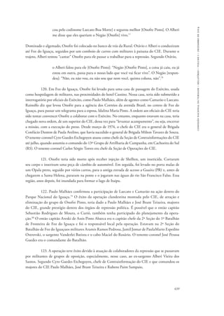 639 
comissão nacional da verdade – relatório – volume i – dezembro de 2014 
cou pelo codinome Laecato Boa Morte] e segurou melhor [Onofre Pinto]. O Alberi 
me disse que eles queriam o Negão [Onofre] vivo.77 
Dominado e algemado, Onofre foi colocado no banco de trás da Rural. Otávio e Alberi o conduziram 
até Foz do Iguaçu, seguidos por um comboio de carros com militares à paisana do CIE. Durante o 
trajeto, Alberi tentou “cantar” Onofre para ele passar a trabalhar para a repressão. Segundo Otávio, 
o Alberi falou para ele [Onofre Pinto]: “Negão [Onofre Pinto], a coisa já caiu, eu já 
estou em outra, passa para o nosso lado que você vai ficar vivo”. O Negão [respon-deu]: 
“Não, eu não vou, eu não sou que nem você, quinta coluna, não”.78 
120. Em Foz do Iguaçu, Onofre foi levado para uma casa de passagem do Exército, usada 
como hospedagem de militares, nas proximidades do hotel Cassino. Nessa casa, teria sido submetido a 
interrogatório por oficiais do Exército, como Paulo Malhães, além de agentes como Camarão e Laecato. 
Rainolfo diz que levou Onofre para a agência dos Correios da avenida Brasil, no centro de Foz do 
Iguaçu, para passar um telegrama para a esposa, Idalina Maria Pinto. A ordem aos oficiais do CIE teria 
sido tentar convencer Onofre a colaborar com o Exército. No entanto, enquanto estavam na casa, teria 
chegado nova ordem, de um superior do CIE, dessa vez para “levantar acampamento”, ou seja, encerrar 
a missão, com a execução do preso. Desde março de 1974, o chefe do CIE era o general de Brigada 
Confúcio Danton de Paula Avelino, que havia sucedido o general de Brigada Milton Tavares de Souza. 
O tenente-coronel Cyro Guedes Etchegoyen atuou como chefe da Seção de Contrainformações do CIE 
até julho, quando assumiu o comando do 13º Grupo de Artilharia de Campanha, em Cachoeira do Sul 
(RS). O tenente-coronel Carlos Sérgio Torres era chefe da Seção de Operações do CIE. 
121. Onofre teria sido morto após receber injeção de Shelltox, um inseticida. Cortaram 
seu corpo e inseriram uma peça de câmbio de automóvel. Em seguida, foi levado no porta malas de 
um Opala preto, seguido por vários carros, para a antiga estrada de acesso a Guaíra (PR) e, antes de 
chegarem a Santa Helena, pararam na ponte e o jogaram nas águas do rio São Francisco Falso. Essa 
região, anos depois, foi inundada para formar o lago de Itaipu. 
122. Paulo Malhães confirmou a participação de Laecato e Camarão na ação dentro do 
Parque Nacional do Iguaçu.79 O êxito da operação clandestina montada pelo CIE, de atração e 
eliminação do grupo de Onofre Pinto, teria dado a Paulo Malhães e José Brant Teixeira, majores 
do CIE, grande prestígio dentro dos órgãos de repressão política. É possível que o então capitão 
Sebastião Rodrigues de Moura, o Curió, também tenha participado do planejamento da opera-ção. 
80 O então capitão Areski de Assis Pinto Abarca era o capitão chefe da 2ª Seção do 1º Batalhão 
de Fronteira de Foz do Iguaçu e foi o responsável local pela operação. Estavam na 2ª Seção do 
Batalhão de Foz do Iguaçuos militares Aramis Ramos Pedrosa, Jamil Jomar de PaulaMario Espedito 
Ostrovski, o sargento Vanderlei Batista e o cabo Maciel do Rosário. O tenente-coronel José Pessoa 
Guedes era o comandante do Batalhão. 
123. A operação teve êxito devido à atuação de colaboradores da repressão que se passavam 
por militantes de grupos de oposição, especialmente, nesse caso, ao ex-sargento Alberi Vieira dos 
Santos. Segundo Cyro Guedes Etchegoyen, chefe de Contrainformação do CIE e que comandou os 
majores do CIE Paulo Malhães, José Brant Teixeira e Rubens Paim Sampaio, 
 
