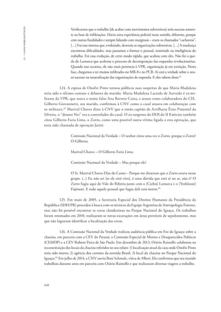 13 – casos emblemáticos 
640 
Verificamos que o trabalho [de acabar com movimentos subversivos] teria sucesso somen-te 
na base de infiltrações. Havia uma experiência policial nesse sentido, diferente, porque 
com outras finalidades e sempre lidando com marginais − eram os chamados “cachorros”. 
[…] Foi esse sistema que, evoluindo, destruiu as organizações subversivas. […] A mudança 
encontrou dificuldades, mas passamos a formar o pessoal, insistindo na inteligência do 
trabalho. Foi essa evolução, de certo modo rápida, que acabou com eles. Não foi a que-da 
do Lamarca que acelerou o processo de decomposição das esquerdas revolucionárias. 
Quando isso ocorreu, ele não mais pertencia à VPR, organização já em extinção. Nesta 
fase, chegamos a ter muitos infiltrados no MR-8 e no PCB. Aí está a verdade sobre o nos-so 
sucesso na neutralização das organizações de esquerda. E eles sabem disso.81 
124. A esposa de Onofre Pinto tornou públicas suas suspeitas de que Maria Madalena 
teria sido o último contato e delatora do marido. Maria Madalena Lacerda de Azevedo é ex-mi-litante 
da VPR, que usava o nome falso Ana Barreto Costa, e atuou como colaboradora do CIE. 
Gilberto Giovannetti, seu marido, confirmou à CNV como o casal atuava em colaboração com 
os militares.82 Marival Chaves disse à CNV que o então capitão de Artilharia Ênio Pimentel da 
Silveira, o “doutor Nei” era o controlador do casal. O ex-sargento do DOI do II Exército também 
citou Gilberto Faria Lima, o Zorro, como uma possível outra vítima ligada a esta operação, que 
teria sido chamada de operação Juriti: 
Comissão Nacional da Verdade – O senhor citou uma vez o Zorro, porque o Zorro? 
O Gilberto. 
Marival Chaves – O Gilberto Faria Lima. 
Comissão Nacional da Verdade – Mas porque ele? 
O Sr. Marival Chaves Dias do Canto – Porque me disseram que o Zorro estava nesse 
grupo. (...) Eu não sei [se ele está vivo], é uma dúvida que está aí no ar, não é? O 
Zorro fugiu aqui do Vale do Ribeira junto com o [Carlos] Lamarca e o [Yoshitane] 
Fujimori. E todo aquele pessoal que fugiu dali está morto.83 
125. Em maio de 2005, a Secretaria Especial dos Direitos Humanos da Presidência da 
República (SDH/PR) procedeu à busca com os técnicos da Equipe Argentina de Antropologia Forense, 
mas não foi possível encontrar as covas clandestinas no Parque Nacional do Iguaçu. Os trabalhos 
foram retomados em 2010, realizaram-se novas escavações em áreas prováveis de sepultamento, mas 
que não lograram identificar a localização das covas. 
126. A Comissão Nacional da Verdade realizou audiência pública em Foz do Iguaçu sobre a 
chacina, em parceria com a CEV do Paraná, a Comissão Especial de Mortos e Desaparecidos Políticos 
(CEMDP) e a CEV Rubens Paiva de São Paulo. Em dezembro de 2013, Otávio Rainolfo colaborou na 
reconstituição dos locais da chacina referidos no seu relato: 1) localização atual da casa onde Onofre Pinto 
teria sido morto; 2) agência dos correios da avenida Brasil, 3) local da chacina no Parque Nacional do 
Iguaçu.84 Em julho de 2014, a CNV ouviu Iloni Schmalz, viúva de Alberi. Ela confirmou que seu marido 
trabalhou durante anos em parceria com Otávio Rainolfo e que realizaram diversas viagens a trabalho. 
 