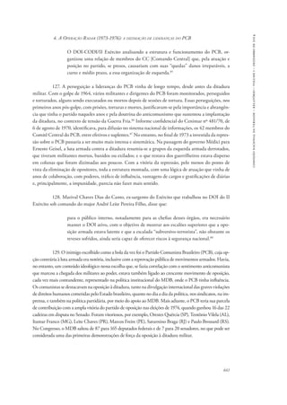 641 
comissão nacional da verdade – relatório – volume i – dezembro de 2014 
4. A Operação Radar (1973-1976): a dizimação de lideranças do PCB 
O DOI-CODI/II Exército analisando a estrutura e funcionamento do PCB, or-ganizou 
uma relação de membros do CC [Comando Central] que, pela atuação e 
posição no partido, se presos, causariam com suas “quedas” danos irreparáveis, a 
curto e médio prazo, a essa organização de esquerda.85 
127. A perseguição a lideranças do PCB vinha de longo tempo, desde antes da ditadura 
militar. Com o golpe de 1964, vários militantes e dirigentes do PCB foram monitorados, perseguidos 
e torturados, alguns sendo executados ou mortos depois de sessões de tortura. Essas perseguições, nos 
primeiros anos pós-golpe, com prisões, torturas e mortes, justificavam-se pela importância e abrangên-cia 
que tinha o partido naqueles anos e pela doutrina do anticomunismo que sustentou a implantação 
da ditadura, no contexto de tensão da Guerra Fria.86 Informe confidencial do Cenimar nº 481/70, de 
6 de agosto de 1970, identificava, para difusão no sistema nacional de informações, os 42 membros do 
Comitê Central do PCB, entre efetivos e suplentes.87 No entanto, no final de 1973 a investida da repres-são 
sobre o PCB passaria a ser muito mais intensa e sistemática. Na passagem do governo Médici para 
Ernesto Geisel, a luta armada contra a ditadura resumia-se a grupos da esquerda armada derrotados, 
que tiveram militantes mortos, banidos ou exilados; e o que restava dos guerrilheiros estava disperso 
em colunas que foram dizimadas aos poucos. Com a vitória da repressão, pelo menos do ponto de 
vista da eliminação de opositores, toda a estrutura montada, com uma lógica de atuação que vinha de 
anos de colaboração, com poderes, tráfico de influência, vantagens de cargos e gratificações de diárias 
e, principalmente, a impunidade, parecia não fazer mais sentido. 
128. Marival Chaves Dias do Canto, ex-sargento do Exército que trabalhou no DOI do II 
Exército sob comando do major André Leite Pereira Filho, disse que: 
para o público interno, notadamente para as chefias desses órgãos, era necessário 
manter o DOI ativo, com o objetivo de mostrar aos escalões superiores que a opo-sição 
armada estava latente e que a escalada “subversivo-terrorista”, não obstante os 
reveses sofridos, ainda seria capaz de oferecer riscos à segurança nacional.88 
129. O inimigo escolhido como a bola da vez foi o Partido Comunista Brasileiro (PCB), cuja op-ção 
contrária à luta armada era notória, inclusive com a reprovação pública de movimentos armados. Havia, 
no entanto, um conteúdo ideológico nessa escolha que, se fazia correlação com o sentimento anticomunista 
que marcou a chegada dos militares ao poder, estava também ligado ao crescente movimento de oposição, 
cada vez mais contundente, representado na política institucional do MDB, onde o PCB tinha influência. 
Os comunistas se destacavam na oposição à ditadura, tanto na divulgação internacional das graves violações 
de direitos humanos cometidas pelo Estado brasileiro, quanto no dia a dia da política, nos sindicatos, na im-prensa, 
e também na política partidária, por meio do apoio ao MDB. Mais adiante, o PCB teria sua parcela 
de contribuição com a ampla vitória do partido de oposição nas eleições de 1974, quando ganhou 16 das 22 
cadeiras em disputa no Senado. Foram vitoriosos, por exemplo, Orestes Quércia (SP), Teotônio Vilela (AL), 
Itamar Franco (MG), Leite Chaves (PR), Marcos Freire (PE), Saturnino Braga (RJ) e Paulo Brossard (RS). 
No Congresso, o MDB saltou de 87 para 165 deputados federais e de 7 para 20 senadores, no que pode ser 
considerada uma das primeiras demonstrações de força da oposição à ditadura militar. 
 