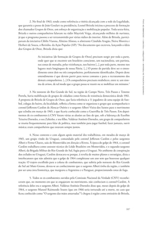 597 
comissão nacional da verdade – relatório – volume i – dezembro de 2014 
2. No final de 1963, tendo como referência a vitória alcançada com a rede da Legalidade, 
que garantiu a posse de João Goulart na presidência, Leonel Brizola iniciou o processo de formação 
dos chamados Grupos de Onze, um esforço de organização e mobilização popular. Toda sexta-feira, 
Brizola e outros companheiros falavam na rádio Mayrink Veiga, alcançando milhões de ouvintes, 
já que o programa passou a ser retransmitido por várias rádios do interior. Além de Brizola, partici-pavam 
da iniciativa Cibilis Vianna, Almino Afonso, o almirante Cândido Aragão, Neiva Moreira e 
Herbert de Souza, o Betinho, da Ação Popular (AP).1 No documento que escreveu, lançando a ideia 
dos Grupos de Onze, Brizola dizia que: 
As iniciativas [de formação de Grupos de Onze] precisam surgir por toda a parte, 
onde quer que se encontre um brasileiro consciente, um nacionalista, um patriota, 
nas zonas de moradia, pelas vizinhanças, nos bairros [...], por toda parte, mesmo nos 
lugares mais longínquos de nossa Pátria. [...] O ponto de partida deve ser o enten-dimento 
entre dois ou três companheiros, perfeitamente identificados. Depois deste 
entendimento é que devem partir para novos contatos e para o recrutamento dos 
demais companheiros. [...] Os companheiros precisam estabelecer, entre si, um siste-ma 
de avisos, de tal modo que o grupo possa se reunir ou se mobilizar em minutos.2 
3. No noroeste do Rio Grande do Sul, na região de Campo Novo, Três Passos e Tenente 
Portela, havia mobilização de grupos de cidadãos como forma de resistência democrática desde 1961. 
A proposta de Brizola de Grupos de Onze, que fazia referência a 11 jogadores de uma equipe de fute-bol, 
colegas do bairro, da localidade, refletia a forma como se organizou o grupo que acompanharia o 
coronel Jefferson Cardim de Alencar Osório e o sargento Alberi Vieira dos Santos para o movimento 
que eclodiu em março de 1965, e que ficaria conhecido como a Guerrilha de Três Passos. Em depoi-mentos 
de ex-combatentes à CNV foram várias as alusões ao fato de que, sob a liderança de Euzébio 
Teixeira Dorneles, o seu Zebinho, e seu filho, Valdetar Antônio Dorneles, um grupo de companheiros 
se reunia frequentemente para falar de política, mas também para jogar futebol, fazer jantares, ouvir 
música; eram companheiros que estavam sempre juntos. 
4. Nesse contexto e com algum apoio material dos trabalhistas, em meados de março de 
1965, um grupo vindo do Uruguai, comandado pelo coronel Jefferson Cardim e pelos sargentos 
Alberi e Firmo Chaves, saiu de Montevidéu em direção a Rivera. À época do golpe de 1964, o coronel 
Cardim trabalhava como assessor técnico do Lóide Brasileiro em Montevidéu, e o segundo-sargento 
Alberi, da Brigada Militar do Rio Grande do Sul, fugiu para o Uruguai. No ambiente de conspiração 
dos exilados no Uruguai, Cardim destacava-se porque, à revelia de muitos planos e estratégias, dizia a 
interlocutores que não admitia que o golpe de 1964 completasse um ano sem que houvesse qualquer 
reação. O trajeto escolhido para a coluna de combatentes, que subiria pelo noroeste do Rio Grande 
do Sul até Mato Grosso, deveu-se ao conhecimento que o sargento Alberi tinha da região, e também 
por ser uma área fronteiriça, que margeava a Argentina e o Paraguai, proporcionando rotas de fuga. 
5. Todos os ex-combatentes ouvidos pela Comissão Nacional da Verdade (CNV) reconhe-ceram 
que, no momento em que se engajaram no movimento, não conheciam o coronel Cardim. A 
referência deles era o sargento Alberi. Valdetar Antônio Dorneles disse que, meses depois do golpe de 
1964, o sargento Manoel Raimundo Soares (que em 1966 seria torturado até a morte, no caso que 
ficou conhecido como “O sargento das mãos amarradas”3) chegou à região como emissário de Brizola, 
 