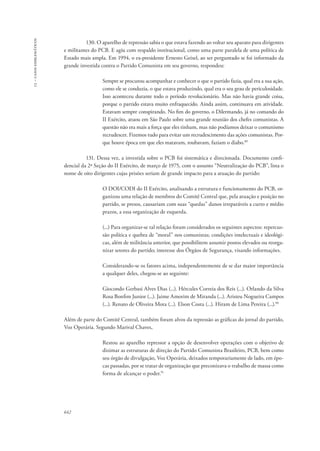13 – casos emblemáticos 
642 
130. O aparelho de repressão sabia o que estava fazendo ao voltar seu aparato para dirigentes 
e militantes do PCB. E agiu com respaldo institucional, como uma parte paralela de uma política de 
Estado mais ampla. Em 1994, o ex-presidente Ernesto Geisel, ao ser perguntado se foi informado da 
grande investida contra o Partido Comunista em seu governo, respondeu: 
Sempre se procurou acompanhar e conhecer o que o partido fazia, qual era a sua ação, 
como ele se conduzia, o que estava produzindo, qual era o seu grau de periculosidade. 
Isso aconteceu durante todo o período revolucionário. Mas não havia grande coisa, 
porque o partido estava muito enfraquecido. Ainda assim, continuava em atividade. 
Estavam sempre conspirando. No fim do governo, o Dilermando, já no comando do 
II Exército, atuou em São Paulo sobre uma grande reunião dos chefes comunistas. A 
questão não era mais a força que eles tinham, mas não podíamos deixar o comunismo 
recrudescer. Fizemos tudo para evitar um recrudescimento das ações comunistas. Por-que 
houve época em que eles matavam, roubavam, faziam o diabo.89 
131. Dessa vez, a investida sobre o PCB foi sistemática e direcionada. Documento confi-dencial 
da 2ª Seção do II Exército, de março de 1975, com o assunto “Neutralização do PCB”, lista o 
nome de oito dirigentes cujas prisões seriam de grande impacto para a atuação do partido: 
O DOI/CODI do II Exército, analisando a estrutura e funcionamento do PCB, or-ganizou 
uma relação de membros do Comitê Central que, pela atuação e posição no 
partido, se presos, causariam com suas “quedas” danos irreparáveis a curto e médio 
prazos, a essa organização de esquerda. 
(...) Para organizar-se tal relação foram considerados os seguintes aspectos: repercus-são 
política e quebra de “moral” nos comunistas; condições intelectuais e ideológi-cas, 
além de militância anterior, que possibilitem assumir postos elevados ou reorga-nizar 
setores do partido; interesse dos Órgãos de Segurança, visando informações. 
Considerando-se os fatores acima, independentemente de se dar maior importância 
a qualquer deles, chegou-se ao seguinte: 
Giocondo Gerbasi Alves Dias (...). Hércules Correia dos Reis (...). Orlando da Silva 
Rosa Bonfim Junior (...). Jaime Amorim de Miranda (...). Aristeu Nogueira Campos 
(...). Renato de Oliveira Mota (...). Elson Costa (...). Hiram de Lima Pereira (...).90 
Além de parte do Comitê Central, também foram alvos da repressão as gráficas do jornal do partido, 
Voz Operária. Segundo Marival Chaves, 
Restou ao aparelho repressor a opção de desenvolver operações com o objetivo de 
dizimar as estruturas de direção do Partido Comunista Brasileiro, PCB, bem como 
seu órgão de divulgação, Voz Operária, deixados temporariamente de lado, em épo-cas 
passadas, por se tratar de organização que preconizava o trabalho de massa como 
forma de alcançar o poder.91 
 