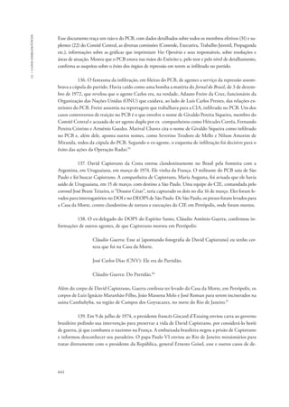 13 – casos emblemáticos 
Esse documento traça um raio-x do PCB, com dados detalhados sobre todos os membros efetivos (31) e su-plentes 
644 
(22) do Comitê Central, as diversas comissões (Controle, Executiva, Trabalho Juvenil, Propaganda 
etc.), informações sobre as gráficas que imprimiam Voz Operária e seus responsáveis, sobre resoluções e 
áreas de atuação. Mostra que o PCB estava nas mãos do Exército e, pelo teor e pelo nível de detalhamento, 
confirma as suspeitas sobre o êxito dos órgãos de repressão em terem se infiltrado no partido. 
136. O fantasma da infiltração, em fileiras do PCB, de agentes a serviço da repressão assom-brava 
a cúpula do partido. Havia caído como uma bomba a matéria do Jornal do Brasil, de 3 de dezem-bro 
de 1972, que revelou que o agente Carlos era, na verdade, Adauto Freire da Cruz, funcionário da 
Organização das Nações Unidas (ONU) que cuidava, ao lado de Luís Carlos Prestes, das relações ex-teriores 
do PCB. Freire assumiu na reportagem que trabalhava para a CIA, infiltrado no PCB. Um dos 
casos controversos de traição no PCB é o que envolve o nome de Givaldo Pereira Siqueira, membro do 
Comitê Central e acusado de ser agente duplo por ex‐companheiros como Hércules Corrêa, Fernando 
Pereira Cristino e Armênio Guedes. Marival Chaves cita o nome de Givaldo Siqueira como infiltrado 
no PCB e, além dele, aponta outros nomes, como Severino Teodoro de Mello e Nilson Amorim de 
Miranda, todos da cúpula do PCB. Segundo o ex-agente, o esquema de infiltração foi decisivo para o 
êxito das ações da Operação Radar.95 
137. David Capistrano da Costa entrou clandestinamente no Brasil pela fronteira com a 
Argentina, em Uruguaiana, em março de 1974. Ele vinha da França. O militante do PCB saiu de São 
Paulo e foi buscar Capistrano. A companheira de Capistrano, Maria Augusta, foi avisada que ele havia 
saído de Uruguaiana, em 15 de março, com destino a São Paulo. Uma equipe do CIE, comandada pelo 
coronel José Brant Teixeira, o “Doutor César”, teria capturado os dois no dia 16 de março. Eles foram le-vados 
para interrogatórios no DOI e no DEOPS de São Paulo. De São Paulo, os presos foram levados para 
a Casa da Morte, centro clandestino de tortura e execuções do CIE em Petrópolis, onde foram mortos. 
138. O ex-delegado do DOPS do Espírito Santo, Cláudio Antônio Guerra, confirmou in-formações 
de outros agentes, de que Capistrano morreu em Petrópolis: 
Cláudio Guerra: Esse aí [apontando fotografia de David Capistrano] eu tenho cer-teza 
que foi na Casa da Morte. 
José Carlos Dias (CNV): Ele era do Partidão. 
Cláudio Guerra: Do Partidão.96 
Além do corpo de David Capistrano, Guerra confessa ter levado da Casa da Morte, em Petrópolis, os 
corpos de Luiz Ignácio Maranhão Filho, João Massena Melo e José Roman para serem incinerados na 
usina Cambahyba, na região de Campos dos Goytacazes, no norte do Rio de Janeiro.97 
139. Em 9 de julho de 1974, o presidente francês Giscard d’Estaing enviou carta ao governo 
brasileiro pedindo sua intervenção para preservar a vida de David Capistrano, por considerá-lo herói 
de guerra, já que combateu o nazismo na França. A embaixada brasileira negou a prisão de Capistrano 
e informou desconhecer seu paradeiro. O papa Paulo VI enviou ao Rio de Janeiro missionários para 
tratar diretamente com o presidente da República, general Ernesto Geisel, esse e outros casos de de- 
 