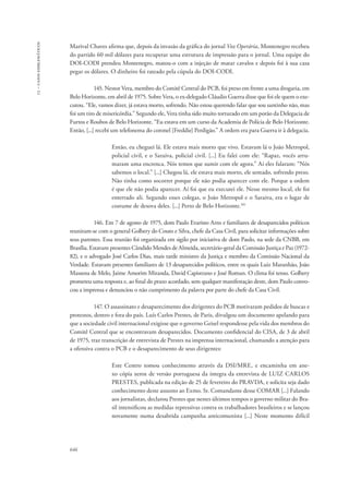 13 – casos emblemáticos 
Marival Chaves afirma que, depois da invasão da gráfica do jornal Voz Operária, Montenegro recebeu 
do partido 60 mil dólares para recuperar uma estrutura de impressão para o jornal. Uma equipe do 
DOI-CODI prendeu Montenegro, matou-o com a injeção de matar cavalos e depois foi à sua casa 
pegar os dólares. O dinheiro foi rateado pela cúpula do DOI-CODI. 
646 
145. Nestor Vera, membro do Comitê Central do PCB, foi preso em frente a uma drogaria, em 
Belo Horizonte, em abril de 1975. Sobre Vera, o ex-delegado Cláudio Guerra disse que foi ele quem o exe-cutou. 
“Ele, vamos dizer, já estava morto, sofrendo. Não estou querendo falar que sou santinho não, mas 
foi um tiro de misericórdia.” Segundo ele, Vera tinha sido muito torturado em um porão da Delegacia de 
Furtos e Roubos de Belo Horizonte. “Eu estava em um curso da Academia de Polícia de Belo Horizonte. 
Então, [...] recebi um telefonema do coronel [Freddie] Perdigão.” A ordem era para Guerra ir à delegacia. 
Então, eu cheguei lá. Ele estava mais morto que vivo. Estavam lá o João Metropol, 
policial civil, e o Saraiva, policial civil. [...] Eu falei com ele: “Rapaz, vocês arru-maram 
uma encrenca. Nós temos que sumir com ele agora.” Aí eles falaram: “Nós 
sabemos o local.” [...] Chegou lá, ele estava mais morto, ele sentado, sofrendo preso. 
Não tinha como socorrer porque ele não podia aparecer com ele. Porque a ordem 
é que ele não podia aparecer. Aí foi que eu executei ele. Nesse mesmo local, ele foi 
enterrado ali. Segundo esses colegas, o João Metropol e o Saraiva, era o lugar de 
costume de desova deles. [...] Perto de Belo Horizonte.101 
146. Em 7 de agosto de 1975, dom Paulo Evaristo Arns e familiares de desaparecidos políticos 
reuniram-se com o general Golbery do Couto e Silva, chefe da Casa Civil, para solicitar informações sobre 
seus parentes. Essa reunião foi organizada em sigilo por iniciativa de dom Paulo, na sede da CNBB, em 
Brasília. Estavam presentes Cândido Mendes de Almeida, secretário-geral da Comissão Justiça e Paz (1972- 
82), e o advogado José Carlos Dias, mais tarde ministro da Justiça e membro da Comissão Nacional da 
Verdade. Estavam presentes familiares de 13 desaparecidos políticos, entre os quais Luiz Maranhão, João 
Massena de Melo, Jaime Amorim Miranda, David Capistrano e José Roman. O clima foi tenso. Golbery 
prometeu uma resposta e, ao final do prazo acordado, sem qualquer manifestação deste, dom Paulo convo-cou 
a imprensa e denunciou o não cumprimento da palavra por parte do chefe da Casa Civil. 
147. O assassinato e desaparecimento dos dirigentes do PCB motivaram pedidos de buscas e 
protestos, dentro e fora do país. Luís Carlos Prestes, de Paris, divulgou um documento apelando para 
que a sociedade civil internacional exigisse que o governo Geisel respondesse pela vida dos membros do 
Comitê Central que se encontravam desaparecidos. Documento confidencial do CISA, de 3 de abril 
de 1975, traz transcrição de entrevista de Prestes na imprensa internacional, chamando a atenção para 
a ofensiva contra o PCB e o desaparecimento de seus dirigentes: 
Este Centro tomou conhecimento através da DSI/MRE, e encaminha em ane-xo 
cópia xerox de versão portuguesa da íntegra da entrevista de LUIZ CARLOS 
PRESTES, publicada na edição de 25 de fevereiro do PRAVDA, e solicita seja dado 
conhecimento deste assunto ao Exmo. Sr. Comandante desse COMAR [...] Falando 
aos jornalistas, declarou Prestes que nestes últimos tempos o governo militar do Bra-sil 
intensificou as medidas repressivas contra os trabalhadores brasileiros e se lançou 
novamente numa desabrida campanha anticomunista [...] Neste momento difícil 
 