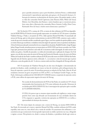 647 
comissão nacional da verdade – relatório – volume i – dezembro de 2014 
para o partido comunista e para o povo brasileiros, declarou Prestes, a solidariedade 
internacional é especialmente apreciada, pois graças a ela foi possível alcançar a li-bertação 
de inúmeros revolucionários de diversos países. Ela poderá ajudar a salvar 
as vidas dos camaradas David Capistrano, João Massena Melo, Walter [de Souza] 
Ribeiro, Luís Maranhão, José Roman e outros lutadores que se encontram presos, 
bem como obter a libertação dos camaradas Marco Antonio Coelho, Elson Costa, 
Raimundo Alves de Souza e muitos outros democratas e patriotas.102 
148. No final de 1975 e começo de 1976, as mortes de dois militantes do PCB nas dependên-cias 
do DOICODI do II Exército tiveram grande repercussão: em outubro de 1975 foi morto o jornalista 
Vladimir Herzog, o Vlado, e, em janeiro de 1976, o líder operário Manoel Fiel Filho. O assassinado sob 
tortura de Herzog, após ter ido prestar esclarecimentos na sede do DOI-CODI, comoveu o país, sendo a 
versão de que teria cometido suicídio considerada a gota d’água, com forte repúdio da opinião pública contra 
as versões oficiais que encobriam a verdadeira rotina dos órgãos de repressão contra os opositores da ditadura. 
A farsa foi desmascarada pelo testemunho de seus companheiros de prisão, Rodolfo Konder e Jorge Benigno 
Jathay Duque Estrada, jornalistas presos na mesma época no DOI-CODI, que foram acareados com Vlado. 
Logo após, permaneceram próximos à sala onde ele se encontrava sendo interrogado, de onde ouviam com 
nitidez seus gritos, o barulho de pancadas e as ordens do torturador para a aplicação de choques. Em 8 de 
agosto, cerca de dois meses antes da morte de Herzog, José Ferreira de Almeida, tenente da reserva da Polícia 
Militar do Estado de São Paulo e também militante do PCB, havia sido morto no DOI-CODI de São Paulo. 
Segundo nota do Exército, apareceu morto, enforcado, “[…] ao amarrar o cinto do macacão que os presos 
utilizavam a uma das grades da cela”. A cela era a mesma onde seria feita a fotografia de Herzog enforcado. 
149. O assassinato de Vladimir Herzog foi um dos mais divulgados e documentados do 
período da ditadura, sendo considerado um marco na luta de resistência, pelo enfraquecimento das 
forças de repressão, a partir de então. Os jornalistas pararam as redações de São Paulo. Mais de 30 mil 
estudantes entraram em greve em protesto na USP, na PUC e na Fundação Getulio Vargas, em São 
Paulo. Informação confidencial do CISA 08/A2/IV COMAR mostra a suspensão da repressão contra 
o PCB, como reflexo da repercussão negativa da morte de Herzog: 
Por ocasião do desmantelamento do PCB em São Paulo, em outubro de 1975, foram 
mencionados dois funcionários do CTA como militantes do partido. Deixaram de 
ser detidos pelo DOI-CODI/II EX, face à interrupção das operações após o suicídio 
de VLADIMIR HERZOG. 
O CISA é de parecer que os mesmos sejam mantidos sob vigilância o maior tempo 
possível, bem como seja efetuado um levantamento de suas atividades dentro do 
CTA, enquanto se aguarda o reinício das operações no DOI/II EX e se verifica a 
oportunidade de detenção dos mesmos. 
150. Três meses depois da comoção com a morte de Herzog, no mesmo DOI-CODI de 
São Paulo, foi torturado até a morte o operário Manuel Fiel Filho, também militante do PCB, sendo 
expedida, mais uma vez, nota oficial com a versão de suicídio. Os assassinatos dos militantes e a cir-cunstância 
em que aconteceram tiveram grande repercussão na mídia e protestos nas ruas, obrigando 
o regime a recuar. Pela primeira vez, desde o começo da ditadura, o presidente decide agir contra os 
 