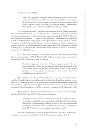 649 
comissão nacional da verdade – relatório – volume i – dezembro de 2014 
5. A Chacina da Lapa (1976) 
“Que é isso?”, perguntou assustado o Arroyo. Antes de eu me virar para sair, vi o 
Arroyo caindo de bruços. Aquilo foi uma coisa que me assombrou, a maneira como 
ele caiu. Nunca tinha visto uma pessoa, antes de cair, dar um salto para cima. Vi ele 
dar um salto com o corpo. Quer dizer, ele já tinha sido atingido. [Depoimento de 
Maria Trindade, única sobrevivente da Chacina da Lapa, em 1979.] 
156. Os dirigentes do Comitê Central do Partido Comunista do Brasil (PCdoB) reuniram-se 
de 13 a 15 de dezembro de 1976, na casa no 767 da rua Pio XI, no bairro da Lapa, em São Paulo. Eles 
não sabiam, mas a casa estava cercada e sendo monitorada por agentes do DOI-CODI do II Exército 
desde o primeiro dia de reunião. O Exército localizou a casa com a colaboração de um dirigente do 
PCdoB, Manoel Jover Telles, cooptado pelo Exército após ser preso no Rio de Janeiro.103 Como os 
participantes não sabiam de antemão onde seria o encontro, foi preciso o Exército acompanhar os 
passos de Jover Telles até ele ser conduzido, por representantes do PCdoB, para a casa no bairro da 
Lapa. A operação foi comandada pelo coronel do Exército Ênio Pimentel da Silveira, o “doutor Ney”, 
comandante do DOI do II Exército. 
157. O então general de brigada Leonidas Pires Gonçalves, chefe do Estado-Maior do I 
Exército e responsável pelo CODI do I Exército (Rio de Janeiro), confirma que, somente após a 
prisão de Jover Telles, conseguiram chegar ao endereço: 
Na prisão da cúpula comunista em São Paulo, quem pegou o primeiro elemento 
fomos nós, do Rio. E fomos nós que soubemos onde ia haver a reunião. E aí São 
Paulo prendeu. Porque nós operamos muito do ponto de vista de área: quando 
passa à área do outro, mandamos as informações, e o outro cumpre a missão. Mas 
aquilo foi descoberto aqui no Rio.104 
158. O endereço estava sob a guarda de Elza de Lima Monnerat, que morava na casa junto 
com Maria Trindade, Ângelo Arroyo e Joaquim Celso de Lima. Este último foi quem dirigiu, na com-panhia 
de Elza Monnerat, o Corcel azul no qual buscavam os dirigentes em um ponto de encontro para 
levá-los à reunião, sempre vendados e em duplas. Ao final da reunião, na noite do dia 15, começaram a 
ser levados de volta da mesma forma – vendados e em duplas – para algum local da cidade de São Paulo. 
159. Os militantes foram deixados em diferentes locais da cidade, sendo presos em seguida. 
Segundo relatório da 2a Seção QG do IV Comando Aéreo Regional, 
Após vários meses de observações, elementos de segurança dos I, II e III Exércitos, 
em trabalho coordenado, levantaram a existência em São Paulo (SP) de reuniões de 
militantes do Partido Comunista do Brasil (PCdoB). A partir de 11 de dezembro 
de 1976 ficou caracterizado tratar-se de movimentação com vistas à reunião em São 
Paulo (SP) da Comissão Executiva daquela organização proscrita.105 
160. Sobre o monitoramento e prisão de membros do Comitê Central do PCdoB que deixa-vam 
a casa, esse relatório do setor de Informações da Aeronáutica traz a seguinte descrição: 
 