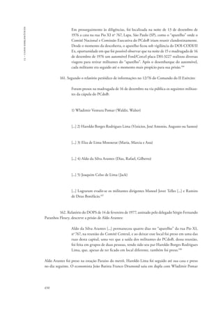 13 – casos emblemáticos 
650 
Em prosseguimento às diligências, foi localizada na noite de 13 de dezembro de 
1976 a casa na rua Pio XI no 767, Lapa, São Paulo (SP), como o “aparelho” onde o 
Comitê Nacional e Comissão Executiva do PCdoB iriam reunir clandestinamente. 
Desde o momento da descoberta, o aparelho ficou sob vigilância do DOI-CODI/II 
Ex, oportunidade em que foi possível observar que na noite de 15 e madrugada de 16 
de dezembro de 1976 um automóvel Ford/Corcel placa DH-3227 realizou diversas 
viagens para retirar militantes do “aparelho”. Após o desembarque do automóvel, 
cada militante era seguido até o momento mais propício para sua prisão.106 
161. Segundo o relatório periódico de informações no 12/76 do Comando do II Exército: 
Foram presos na madrugada de 16 de dezembro na via pública os seguintes militan-tes 
da cúpula do PCdoB: 
1) Wladimir Ventura Pomar (Waldir, Walter) 
[...] 2) Haroldo Borges Rodrigues Lima (Vinicios, José Antonio, Augusto ou Santos) 
[...] 3) Elza de Lima Monnerat (Maria, Marcia e Ana) 
[...] 4) Aldo da Silva Arantes (Dias, Rafael, Gilberto) 
[...] 5) Joaquim Celso de Lima (Jack) 
[...] Lograram evadir-se os militantes dirigentes Manoel Jover Telles [...] e Ramiro 
de Deus Bonifácio.107 
162. Relatório do DOPS de 14 de fevereiro de 1977, assinado pelo delegado Sérgio Fernando 
Paranhos Fleury, descreve a prisão de Aldo Arantes: 
Aldo da Silva Arantes [...] permaneceu quatro dias no “aparelho” da rua Pio XI, 
no 767, na reunião do Comitê Central, e ao deixar esse local foi preso em uma das 
ruas desta capital, uma vez que a saída dos militantes do PCdoB, dessa reunião, 
foi feita em grupos de duas pessoas, tendo sido seu par Haroldo Borges Rodrigues 
Lima, que, apesar de ter ficado em local diferente, também foi preso.108 
Aldo Arantes foi preso na estação Paraíso do metrô. Haroldo Lima foi seguido até sua casa e preso 
no dia seguinte. O economista João Batista Franco Drumond saiu em dupla com Wladimir Pomar 
 