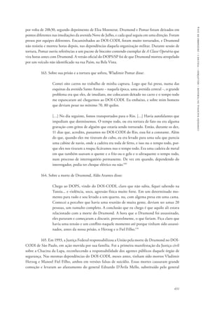 651 
comissão nacional da verdade – relatório – volume i – dezembro de 2014 
por volta de 20h30, segundo depoimento de Elza Monnerat. Drumond e Pomar foram deixados em 
pontos diferentes nas imediações da avenida Nove de Julho, e cada qual seguiu em uma direção. Foram 
presos por equipes diferentes. Encaminhados ao DOI-CODI, foram muito torturados, e Drumond 
não resistiu e morreu horas depois, nas dependências daquela organização militar. Durante sessão de 
tortura, Pomar ouviu referências a um pacote de biscoito contendo exemplar de A Classe Operária que 
vira horas antes com Drumond. A versão oficial do DOPS/SP foi de que Drumond morreu atropelado 
por um veículo não identificado na rua Paim, na Bela Vista. 
163. Sobre sua prisão e a tortura que sofreu, Wladimir Pomar disse: 
Contei oito carros no trabalho de minha captura. Logo que fui preso, numa das 
esquinas da avenida Santo Amaro − naquela época, uma avenida central −, o grande 
problema era que eles, de imediato, me colocaram deitado no carro e o tempo todo 
me espancaram até chegarmos ao DOI-CODI. Eu embaixo, e sobre mim homens 
que deviam pesar no mínimo 70, 80 quilos. 
[…] No dia seguinte, fomos transportados para o Rio. […] Havia autofalantes que 
impediam que dormíssemos. O tempo todo, ou era tortura de fato ou era alguma 
gravação com gritos de alguém que estaria sendo torturado. Então, durante os dez, 
11 dias que, acredito, passamos no DOI-CODI do Rio, essa foi a constante. Além 
do que, quando eles me tiravam do cubo, eu era levado para uma sala que parecia 
uma cabine de navio, onde a cadeira era toda de ferro, e isso nu o tempo todo, por-que 
eles nos tiraram a roupa; ficávamos nus o tempo todo. Era uma cadeira de metal 
em que também usavam o quente e o frio ou o gelo e o ultraquente o tempo todo, 
num processo de interrogatório permanente. De vez em quando, dependendo do 
interrogador, podia ter choque elétrico ou não.109 
164. Sobre a morte de Drumond, Aldo Arantes disse: 
Chego ao DOPS, vindo do DOI-CODI, claro que não sabia, fiquei sabendo na 
Tutoia... e violência, soco, agressão física muito forte. Em um determinado mo-mento 
para tudo e sou levado a um quarto, nu, com algema presa em uma cama. 
Comecei a perceber que havia uma reunião de muita gente, deviam ser umas 20 
pessoas, um tumulto completo. A conclusão que eu chego é que aquilo ali estava 
relacionado com a morte do Drumond. A hora que o Drumond foi assassinado, 
eles pararam e começaram a discutir, provavelmente, o que fariam. Fica claro que 
havia uma tensão e um conflito naquele momento até porque tinham sido assassi-nados, 
antes da nossa prisão, o Herzog e o Fiel Filho.110 
165. Em 1993, a Justiça Federal responsabilizou a União pela morte de Drumond no DOI-CODI 
de São Paulo, em ação movida por sua família. Foi a primeira manifestação da Justiça civil 
sobre a Chacina da Lapa, reconhecendo a responsabilidade dos agentes públicos daquele órgão de 
segurança. Nas mesmas dependências do DOI-CODI, meses antes, tinham sido mortos Vladimir 
Herzog e Manoel Fiel Filho, ambos em versões falsas de suicídio. Essas mortes causaram grande 
comoção e levaram ao afastamento do general Ednardo D’Ávila Mello, substituído pelo general 
 