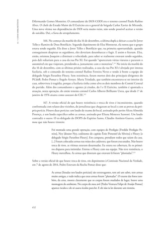 13 – casos emblemáticos 
Dilermando Gomes Monteiro. O comandante do DOI-CODI era o tenente-coronel Paulo Rufino 
Alves. O chefe do Estado Maior do II Exército era o general de brigada Carlos Xavier de Miranda. 
Uma nova vítima nas dependências do DOI seria muito ruim, não sendo possível aceitar a versão 
de suicídio. Daí, a farsa do atropelamento. 
652 
166. No começo da manhã do dia 16 de dezembro, a última dupla a deixar a casa foi Jover 
Telles e Ramiro de Deus Bonifácio. Segundo depoimento de Elza Monnerat, ela notou que o grupo 
estava sendo seguido. Ela disse a Jover Telles e Bonifácio que, na primeira oportunidade, quando 
conseguissem despistar os seguidores, eles deveriam desembarcar e fugir. E assim o fizeram. Elza, 
então, orientou Joaquim a diminuir a velocidade, para saber se realmente estavam sendo seguidos, 
pois dali voltariam para a casa da rua Pio XI. Foi quando “apareceram várias viaturas e pararam o 
automóvel em que viajavam, prendendo-a, juntamente com o motorista”.111 No início da manhã do 
dia 16 de dezembro, com as últimas prisões realizadas, a casa da rua Pio XI é alvejada por intensa 
fuzilaria, sob o comando do tenente-coronel Rufino Ferreira Neves e tendo à frente a equipe do 
delegado Sérgio Paranhos Fleury. Sem resistência, foram mortos dois dos principais dirigentes do 
PCdoB, Pedro Pomar e Ângelo Arroyo. Maria Trindade, que também encontrava-se no interior da 
casa, sobreviveu à tragédia, porque a fuzilaria tinha como alvo os dois membros do Comitê Central 
do partido. Além dos comandantes e agentes já citados, do I e II Exército, também é apontada a 
atuação, nesta operação, do então tenente-coronel Carlos Alberto Brilhante Ustra, que desde 1° de 
janeiro de 1976 atuava como assessor do CIE.112 
167. A versão oficial de que houve resistência e troca de tiros é inconsistente, quando 
confrontada com relatos dos vizinhos, de jornalistas que chegaram ao local e com as provas da pró-pria 
perícia. Houve duas perícias: um laudo de exame do local, assinado pelo perito Alceu Almeida 
Proença, e um laudo específico sobre as armas, assinado por Eliana Menezes Sansoni. Um laudo 
contradiz o outro. O ex-delegado do DOPS do Espírito Santo, Cláudio Antônio Guerra, confir-mou 
que não houve tiroteio: 
Foi montada uma grande operação, com equipes do Perdigão [Freddie Perdigão Pe-reira], 
Ney [doutor Ney, codinome do capitão Ênio Pimentel da Silveira] e Fleury [o 
delegado Sérgio Paranhos Fleury]. Em campana, prendiam todos que saíam da casa. 
[...] Foram colocadas armas nas mãos dos cadáveres, que foram executados. Não houve 
troca de tiros, as vítimas estavam desarmadas. Eu estava na cobertura, fiz os primei-ros 
disparos para intimidar. Entrou o Fleury com sua equipe. Não teve resistência, o 
Fleury metralhou. As armas que disseram que estavam lá foram “plantadas”.113 
Sobre a versão oficial de que houve troca de tiros, em depoimento à Comissão Nacional da Verdade, 
em 7 de agosto de 2014, Pedro Estevam da Rocha Pomar disse que: 
As armas [listadas nos laudos periciais] são extravagantes, tem até um sabre, tem armas 
muito antigas, e tudo indica que estas armas foram “plantadas”. O exame das fotos tam-bém, 
da cena, mostra claramente que os corpos foram mudados de lugar, houve uma 
montagem do ambiente. No corpo do meu avô [Pedro Ventura Felipe de Araújo Pomar] 
aparece óculos e ele só usava óculos para ler. E ele não ia ler durante um tiroteio. 
 