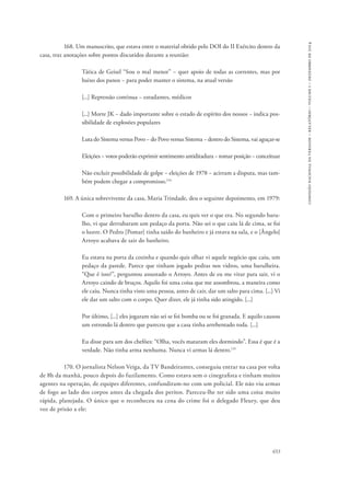 653 
comissão nacional da verdade – relatório – volume i – dezembro de 2014 
168. Um manuscrito, que estava entre o material obtido pelo DOI do II Exército dentro da 
casa, traz anotações sobre pontos discutidos durante a reunião: 
Tática de Geisel “Sou o mal menor” − quer apoio de todas as correntes, mas por 
baixo dos panos − para poder manter o sistema, na atual versão 
[...] Repressão continua − estudantes, médicos 
[...] Morte JK − dado importante sobre o estado de espírito dos nossos − indica pos-sibilidade 
de explosões populares 
Luta do Sistema versus Povo − do Povo versus Sistema − dentro do Sistema, vai aguçar-se 
Eleições − votos poderão exprimir sentimento antiditadura − tomar posição − conceituar 
Não excluir possibilidade de golpe − eleições de 1978 − acirram a disputa, mas tam-bém 
podem chegar a compromisso.114 
169. A única sobrevivente da casa, Maria Trindade, deu o seguinte depoimento, em 1979: 
Com o primeiro barulho dentro da casa, eu quis ver o que era. No segundo baru-lho, 
vi que derrubaram um pedaço da porta. Não sei o que caiu lá de cima, se foi 
o lustre. O Pedro [Pomar] tinha saído do banheiro e já estava na sala, e o [Ângelo] 
Arroyo acabava de sair do banheiro. 
Eu estava na porta da cozinha e quando quis olhar vi aquele negócio que caiu, um 
pedaço da parede. Parece que tinham jogado pedras nos vidros, uma barulheira. 
“Que é isso?”, perguntou assustado o Arroyo. Antes de eu me virar para sair, vi o 
Arroyo caindo de bruços. Aquilo foi uma coisa que me assombrou, a maneira como 
ele caiu. Nunca tinha visto uma pessoa, antes de cair, dar um salto para cima. [...] Vi 
ele dar um salto com o corpo. Quer dizer, ele já tinha sido atingido. [...] 
Por último, [...] eles jogaram não sei se foi bomba ou se foi granada. E aquilo causou 
um estrondo lá dentro que pareceu que a casa tinha arrebentado toda. [...] 
Eu disse para um dos chefões: “Olha, vocês mataram eles dormindo”. Essa é que é a 
verdade. Não tinha arma nenhuma. Nunca vi armas lá dentro.115 
170. O jornalista Nelson Veiga, da TV Bandeirantes, conseguiu entrar na casa por volta 
de 8h da manhã, pouco depois do fuzilamento. Como estava sem o cinegrafista e tinham muitos 
agentes na operação, de equipes diferentes, confundiram-no com um policial. Ele não viu armas 
de fogo ao lado dos corpos antes da chegada dos peritos. Pareceu-lhe ter sido uma coisa muito 
rápida, planejada. O único que o reconheceu na cena do crime foi o delegado Fleury, que deu 
voz de prisão a ele: 
 