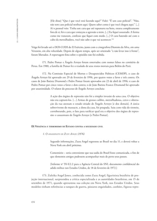 13 – casos emblemáticos 
654 
[Ele disse] “Que é que você está fazendo aqui?” Falei: “É um caso policial”. “Não, 
não tem caso policial nenhum aqui. Quero saber como é que você chegou aqui.” [...] 
Aí o pessoal veio. Tinha um cara que até espumava na hora, estava completamente 
fora de si, foi o cara que começou a agressão a mim. [...] Eu fiquei assustado. A forma 
como me trataram, confesso que fiquei com medo. [...] O cara batendo até com o 
cabo da metralhadora, você não sabe o que vai acontecer.116 
Veiga foi levado até o DOI-CODI do II Exército, junto com o cinegrafista Dionisio da Silva, em uma 
Veraneio, em alta velocidade. Depois de algum tempo, após ser orientado “a não levar isso à frente”, 
foram liberados. A reportagem feita sobre o episódio não foi exibida. 
171. Pedro Pomar e Ângelo Arroyo foram enterrados com nomes falsos no cemitério de 
Perus. Em 1980, a família de Pomar fez o traslado de seus restos mortais para Belém do Pará. 
172. Na Comissão Especial de Mortos e Desaparecidos Políticos (CEMDP), o caso de 
Ângelo Arroyo foi aprovado em 29 de fevereiro de 1996, por quatro votos a favor e três contra. Os 
casos de João Batista Drumond e Pedro Pomar foram aprovados em 23 de abril de 1996; o caso de 
Pedro Pomar por cinco votos a favor e dois contra; o de João Batista Franco Drumond foi aprovado 
por unanimidade. O relator do processo de Ângelo Arroyo concluiu: 
A ação dos órgãos de repressão não foi a simples invasão de uma casa. O objetivo 
não era capturá-los. […] Armas de grosso calibre, metralhadoras, cerco e obstru-ção 
da rua atestam o estado sitiado de Ângelo Arroyo [e dos demais]. A única 
sobrevivente do massacre, a dona da casa, foi poupada. Saiu com vida do tiroteio, 
corroborando, pois, o fato para ratificar qual era o objetivo dos órgãos de repres-são: 
o assassinato de Ângelo Arroyo [e Pedro Pomar]. 
D) Violência e terrorismo de Estado contra a sociedade civil 
1. O assassinato de Zuzu Angel (1976) 
Segundo informações, Zuzu Angel regressou ao Brasil no dia 11, e deverá voltar a 
Nova York em abril próximo. 
Comentário – seria conveniente que sua saída do Brasil fosse comunicada, a fim de 
que elementos amigos pudessem acompanhar mais de perto seus passos. 
[Informe no 55/-E2.2 para a Agência Central do SNI, documento confidencial do 
adido militar nos Estados Unidos, de 18 de fevereiro de 1972.] 
173. Zuleika Angel Jones, conhecida como Zuzu Angel, figurinista brasileira de pro-jeção 
internacional, surpreendeu a crítica especializada e as autoridades brasileiras, em 15 de 
setembro de 1971, quando apresentou sua coleção em Nova York, nos Estados Unidos. Seus 
modelos tinham referências a tanques de guerra, pássaros engaiolados, canhões, figuras repre- 
 