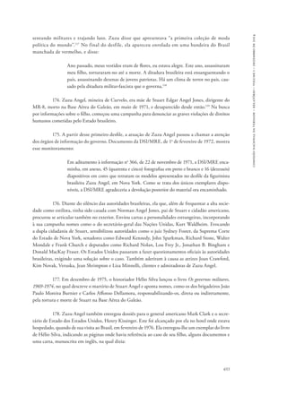 655 
comissão nacional da verdade – relatório – volume i – dezembro de 2014 
sentando militares e trajando luto. Zuzu disse que apresentava “a primeira coleção de moda 
política do mundo”.117 No final do desfile, ela apareceu enrolada em uma bandeira do Brasil 
manchada de vermelho, e disse: 
Ano passado, meus vestidos eram de flores, eu estava alegre. Este ano, assassinaram 
meu filho, torturaram-no até a morte. A ditadura brasileira está ensanguentando o 
país, assassinando dezenas de jovens patriotas. Há um clima de terror no país, cau-sado 
pela ditadura militar-fascista que o governa.118 
174. Zuzu Angel, mineira de Curvelo, era mãe de Stuart Edgar Angel Jones, dirigente do 
MR-8, morto na Base Aérea do Galeão, em maio de 1971, e desaparecido desde então.119 Na busca 
por informações sobre o filho, começou uma campanha para denunciar as graves violações de direitos 
humanos cometidas pelo Estado brasileiro. 
175. A partir desse primeiro desfile, a atuação de Zuzu Angel passou a chamar a atenção 
dos órgãos de informação do governo. Documento da DSI/MRE, de 1o de fevereiro de 1972, mostra 
esse monitoramento: 
Em aditamento à informação no 366, de 22 de novembro de 1971, a DSI/MRE enca-minha, 
em anexo, 45 (quarenta e cinco) fotografias em preto e branco e 16 (dezesseis) 
diapositivos em cores que retratam os modelos apresentados no desfile da figurinista 
brasileira Zuzu Angel, em Nova York. Como se trata dos únicos exemplares dispo-níveis, 
a DSI/MRE agradeceria a devolução posterior do material ora encaminhado. 
176. Diante do silêncio das autoridades brasileiras, ela que, além de frequentar a alta socie-dade 
como estilista, tinha sido casada com Norman Angel Jones, pai de Stuart e cidadão americano, 
procurou se articular também no exterior. Enviou cartas a personalidades estrangeiras, incorporando 
à sua campanha nomes como o do secretário-geral das Nações Unidas, Kurt Waldheim. Evocando 
a dupla cidadania de Stuart, sensibilizou autoridades como o juiz Sydney Foster, da Suprema Corte 
do Estado de Nova York, senadores como Edward Kennedy, John Sparkman, Richard Stone, Walter 
Mondale e Frank Church e deputados como Richard Nolan, Lou Frey Jr., Jonathan B. Bingham e 
Donald MacKay Fraser. Os Estados Unidos passaram a fazer questionamentos oficiais às autoridades 
brasileiras, exigindo uma solução sobre o caso. Também aderiram à causa as atrizes Joan Crawford, 
Kim Novak, Veruska, Jean Shrimpton e Liza Minnelli, clientes e admiradoras de Zuzu Angel. 
177. Em dezembro de 1975, o historiador Hélio Silva lançou o livro Os governos militares, 
1969-1974, no qual descreve o martírio de Stuart Angel e aponta nomes, como os dos brigadeiros João 
Paulo Moreira Burnier e Carlos Affonso Dellamora, responsabilizando-os, direta ou indiretamente, 
pela tortura e morte de Stuart na Base Aérea do Galeão. 
178. Zuzu Angel também entregou dossiês para o general americano Mark Clark e o secre-tário 
de Estado dos Estados Unidos, Henry Kissinger. Este foi alcançado por ela no hotel onde estava 
hospedado, quando de sua visita ao Brasil, em fevereiro de 1976. Ela entregou-lhe um exemplar do livro 
de Hélio Silva, indicando as páginas onde havia referência ao caso de seu filho, alguns documentos e 
uma carta, manuscrita em inglês, na qual dizia: 
 