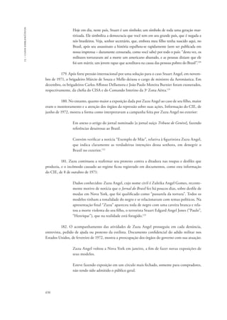 13 – casos emblemáticos 
656 
Hoje em dia, neste país, Stuart é um símbolo; um símbolo de toda uma geração mar-tirizada. 
Ele simboliza a democracia que você tem em seu grande país, que é negada a 
nós brasileiros. Veja, senhor secretário, que, embora meu filho tenha nascido aqui, no 
Brasil, após seu assassinato a história espalhou-se rapidamente (sem ser publicada em 
nossa imprensa – duramente censurada, como você sabe) por todo o país: “desta vez, os 
militares torturaram até a morte um americano abastado, e as pessoas diziam que ele 
foi um mártir, um jovem rapaz que acreditava na causa das pessoas pobres do Brasil”.120 
179. Após forte pressão internacional por uma solução para o caso Stuart Angel, em novem-bro 
de 1971, o brigadeiro Márcio de Souza e Mello deixou o cargo de ministro da Aeronáutica. Em 
dezembro, os brigadeiros Carlos Affonso Dellamora e João Paulo Moreira Burnier foram exonerados, 
respectivamente, da chefia do CISA e do Comando Interino da 3a Zona Aérea.121 
180. No entanto, quanto maior a exposição dada por Zuzu Angel ao caso de seu filho, maior 
eram o monitoramento e a atenção dos órgãos da repressão sobre suas ações. Informação do CIE, de 
junho de 1972, mostra a forma como interpretavam a campanha feita por Zuzu Angel no exterior: 
Em anexo o artigo do jornal nominado [o jornal suíço Tribune de Genève], fazendo 
referências desairosas ao Brasil. 
Convém verificar a notícia “Exemplo de Mãe”, relativa à figurinista Zuzu Angel, 
que indica claramente as verdadeiras intenções dessa senhora, em denegrir o 
Brasil no exterior.122 
181. Zuzu continuou a reafirmar seu protesto contra a ditadura nas roupas e desfiles que 
produzia, e o incômodo causado ao regime ficou registrado em documentos, como esta informação 
do CIE, de 8 de outubro de 1971: 
Dados conhecidos: Zuzu Angel, cujo nome civil é Zuleika Angel Gomes, recente-mente 
motivo de notícia que o Jornal do Brasil fez há poucos dias, sobre desfile de 
modas em Nova York, que foi qualificado como “passarela da tortura”. Todos os 
modelos tinham a tonalidade do negro e se relacionavam com temas políticos. Na 
apresentação final “Zuzu” apareceu toda de negro com uma caveira branca e rela-tou 
a morte violenta do seu filho, o terrorista Stuart Edgard Angel Jones (“Paulo”, 
“Henrique”), que na realidade está foragido.123 
182. O acompanhamento das atividades de Zuzu Angel prosseguiu em cada denúncia, 
entrevista, pedido de ajuda ou protesto da estilista. Documento confidencial do adido militar nos 
Estados Unidos, de fevereiro de 1972, mostra a preocupação dos órgãos do governo com sua atuação: 
Zuzu Angel voltou a Nova York em janeiro, a fim de fazer novas exposições de 
seus modelos. 
Esteve fazendo exposição em um círculo mais fechado, somente para compradores, 
não tendo sido admitido o público geral. 
 