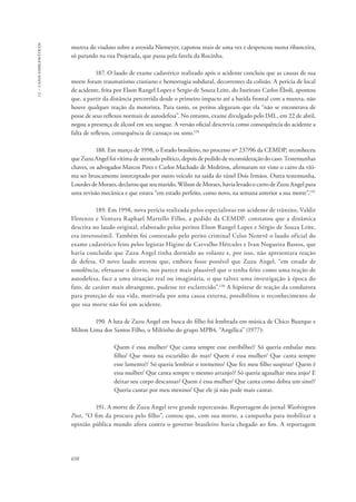 13 – casos emblemáticos 
mureta do viaduto sobre a avenida Niemeyer, capotou mais de uma vez e despencou numa ribanceira, 
só parando na rua Projetada, que passa pela favela da Rocinha. 
658 
187. O laudo de exame cadavérico realizado após o acidente concluiu que as causas de sua 
morte foram traumatismo craniano e hemorragia subdural, decorrentes da colisão. A perícia de local 
de acidente, feita por Elson Rangel Lopes e Sergio de Souza Leite, do Instituto Carlos Éboli, apontou 
que, a partir da distância percorrida desde o primeiro impacto até a batida frontal com a mureta, não 
houve qualquer reação da motorista. Para tanto, os peritos alegaram que ela “não se encontrava de 
posse de seus reflexos normais de autodefesa”. No entanto, exame divulgado pelo IML, em 22 de abril, 
negou a presença de álcool em seu sangue. A versão oficial descrevia como consequência do acidente a 
falta de reflexos, consequência de cansaço ou sono.128 
188. Em março de 1998, o Estado brasileiro, no processo nº 237/96 da CEMDP, reconheceu 
que Zuzu Angel foi vítima de atentado político, depois de pedido de reconsideração do caso. Testemunhas 
chaves, os advogados Marcos Pires e Carlos Machado de Medeiros, afirmaram ter visto o carro da víti-ma 
ser bruscamente interceptado por outro veículo na saída do túnel Dois Irmãos. Outra testemunha, 
Lourdes de Moraes, declarou que seu marido, Wilson de Moraes, havia levado o carro de Zuzu Angel para 
uma revisão mecânica e que estava “em estado perfeito, como novo, na semana anterior a sua morte”.129 
189. Em 1998, nova perícia realizada pelos especialistas em acidente de trânsito, Valdir 
Florenzo e Ventura Raphael Martello Filho, a pedido da CEMDP, constatou que a dinâmica 
descrita no laudo original, elaborado pelos peritos Elson Rangel Lopes e Sérgio de Souza Leite, 
era inverossímil. Também foi contestado pelo perito criminal Celso Nenevê o laudo oficial do 
exame cadavérico feito pelos legistas Higino de Carvalho Hércules e Ivan Nogueira Bastos, que 
havia concluído que Zuzu Angel tinha dormido ao volante e, por isso, não apresentara reação 
de defesa. O novo laudo atestou que, embora fosse possível que Zuzu Angel, “em estado de 
sonolência, efetuasse o desvio, nos parece mais plausível que o tenha feito como uma reação de 
autodefesa, face a uma situação real ou imaginária, o que talvez uma investigação à época do 
fato, de caráter mais abrangente, pudesse ter esclarecido”.130 A hipótese de reação da condutora 
para proteção de sua vida, motivada por uma causa externa, possibilitou o reconhecimento de 
que sua morte não foi um acidente. 
190. A luta de Zuzu Angel em busca do filho foi lembrada em música de Chico Buarque e 
Milton Lima dos Santos Filho, o Miltinho do grupo MPB4, “Angélica” (1977): 
Quem é essa mulher/ Que canta sempre esse estribilho?/ Só queria embalar meu 
filho/ Que mora na escuridão do mar/ Quem é essa mulher/ Que canta sempre 
esse lamento?/ Só queria lembrar o tormento/ Que fez meu filho suspirar/ Quem é 
essa mulher/ Que canta sempre o mesmo arranjo?/ Só queria agasalhar meu anjo/ E 
deixar seu corpo descansar/ Quem é essa mulher/ Que canta como dobra um sino?/ 
Queria cantar por meu menino/ Que ele já não pode mais cantar. 
191. A morte de Zuzu Angel teve grande repercussão. Reportagem do jornal Washington 
Post, “O fim da procura pelo filho”, contou que, com sua morte, a campanha para mobilizar a 
opinião pública mundo afora contra o governo brasileiro havia chegado ao fim. A reportagem 
 