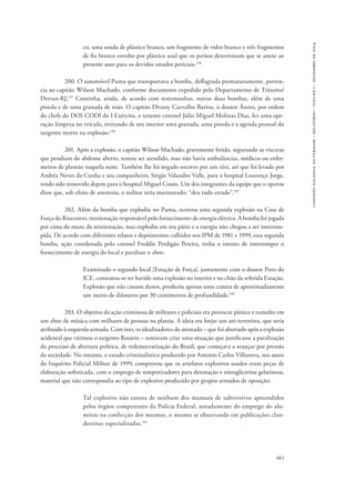 661 
comissão nacional da verdade – relatório – volume i – dezembro de 2014 
co, uma sonda de plástico branco, um fragmento de vidro branco e três fragmentos 
de fio branco envolto por plástico azul que os peritos determinam que se anexe ao 
presente auto para os devidos estudos periciais.136 
200. O automóvel Puma que transportava a bomba, deflagrada prematuramente, perten-cia 
ao capitão Wilson Machado, conforme documento expedido pelo Departamento de Trânsito/ 
Detran-RJ,137 Continha, ainda, de acordo com testemunhas, outras duas bombas, além de uma 
pistola e de uma granada de mão. O capitão Divany Carvalho Barros, o doutor Áureo, por ordem 
do chefe do DOI-CODI do I Exército, o tenente-coronel Júlio Miguel Molinas Dias, fez uma ope-ração 
limpeza no veículo, retirando de seu interior uma granada, uma pistola e a agenda pessoal do 
sargento morto na explosão.138 
201. Após a explosão, o capitão Wilson Machado, gravemente ferido, segurando as vísceras 
que pendiam do abdome aberto, tentou ser atendido, mas não havia ambulâncias, médicos ou enfer-meiros 
de plantão naquela noite. Também lhe foi negado socorro por um táxi, até que foi levado por 
Andréa Neves da Cunha e seu companheiro, Sérgio Valandro Valle, para o hospital Lourenço Jorge, 
tendo sido removido depois para o hospital Miguel Couto. Um dos integrantes da equipe que o operou 
disse que, sob efeito de anestesia, o militar teria murmurado: “deu tudo errado”.139 
202. Além da bomba que explodiu no Puma, ocorreu uma segunda explosão na Casa de 
Força do Riocentro, miniestação responsável pelo fornecimento de energia elétrica. A bomba foi jogada 
por cima do muro da miniestação, mas explodiu em seu pátio e a energia não chegou a ser interrom-pida. 
De acordo com diferentes relatos e depoimentos colhidos nos IPM de 1981 e 1999, essa segunda 
bomba, ação coordenada pelo coronel Freddie Perdigão Pereira, tinha o intuito de interromper o 
fornecimento de energia do local e paralisar o show. 
Examinado o segundo local [Estação de Força], juntamente com o doutor Pires do 
ICE, constatou-se ter havido uma explosão no interior e no chão da referida Estação. 
Explosão que não causou danos, produziu apenas uma cratera de aproximadamente 
um metro de diâmetro por 30 centímetros de profundidade.140 
203. O objetivo da ação criminosa de militares e policiais era provocar pânico e tumulto em 
um show de música com milhares de pessoas na plateia. A ideia era forjar um ato terrorista, que seria 
atribuído à esquerda armada. Com isso, os idealizadores do atentado − que foi abortado após a explosão 
acidental que vitimou o sargento Rosário – tentavam criar uma situação que justificasse a paralização 
do processo de abertura política, de redemocratização do Brasil, que começava a avançar por pressão 
da sociedade. No entanto, o estudo criminalístico produzido por Antonio Carlos Villanova, nos autos 
do Inquérito Policial Militar de 1999, comprovou que os artefatos explosivos usados eram peças de 
elaboração sofisticada, com o emprego de temporizadores para detonação e nitroglicerina gelatinosa, 
material que não correspondia ao tipo de explosivo produzido por grupos armados de oposição: 
Tal explosivo não consta de nenhum dos manuais de subversivos apreendidos 
pelos órgãos competentes da Polícia Federal, notadamente do emprego do alu-mínio 
na confecção dos mesmos, o mesmo se observando em publicações clan-destinas 
especializadas.141 
 