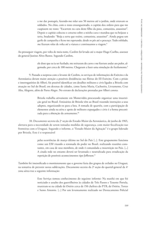 599 
comissão nacional da verdade – relatório – volume i – dezembro de 2014 
a me dar pontapés, fazendo-me rolar uns 50 metros até o jardim, onde estavam os 
soldados. No chão, com o rosto ensanguentado, o capitão deu ordens para que me 
cuspissem no rosto: “Escarrem na cara deste filho da puta, comunista, assassino!”. 
Depois o capitão colocou o coturno sobre a minha cara e mandou que eu beijasse a 
terra, bradando: “Beija a terra que traíste, comunista, assassino!”. Ainda pegou um 
garfo de campanha e ficou me espetando, desde os pés até o pescoço. Todo esfolado, 
me fizeram rolar de volta até a viatura e continuamos a viagem.8 
Ao prosseguir viagem, por volta de meia-noite, Cardim foi levado até o major Hugo Coelho, assessor 
do general Justino Alves Bastos. Segundo Cardim, 
ele disse que eu ia ser fuzilado, me retiraram do carro e me fizeram andar aos pulos, al-gemado, 
por cerca de 100 metros. Chegaram a fazer uma simulação do fuzilamento.9 
9. Passada a surpresa com o levante de Cardim, os serviços de informações do Exército e da 
Aeronáutica deram maior atenção a possíveis dissidências nas fileiras do III Exército. Com a prisão 
e interrogatórios de Alberi, foi possível identificar em detalhes militares e civis ligados a Brizola com 
atuação no Sul do Brasil, em dezenas de cidades, como Santa Maria, Cachoeira, Livramento, Cruz 
Alta, Alegrete, além de Porto Alegre. No extrato de declarações prestadas por Alberi consta: 
Brizola trabalha ativamente em Montevidéu procurando organizar uma insurrei-ção 
geral no Brasil. Emissários de Brizola vêm ao Brasil trazendo instruções a seus 
adeptos, organizando-os para a luta. A tomada de quartéis, com a participação de 
elementos ainda na ativa e apoio de militares expurgados e civis é a forma preconi-zada 
para a obtenção do armamento.10 
10. Documento secreto da 2a seção do Estado-Maior da Aeronáutica, de junho de 1965, 
alertava para a necessidade de serem tomadas medidas de segurança, com maior fiscalização nas 
fronteiras com o Uruguai. Segundo o informe, o “Estado-Maior da Agitação” é o grupo liderado 
por Brizola. Este é o responsável 
pelas ocorrências de março último no Sul do País [...]. Este grupamento funciona 
como um EM visando a retomada do poder no Brasil, realizando reuniões cons-tantes, 
em casa de seus membros, de onde é comandada a insurreição no País. [...] 
A citada rede no entanto deverá ser levantada e neutralizada para erradicação da 
repetição de possíveis acontecimentos tipo Jefferson.11 
Também foi intensificado o monitoramento que o governo fazia dos grupos de exilados no Uruguai, 
na tentativa de prevenir novas sublevações. Documento secreto da 2a seção do quartel-general da 4a 
zona aérea traz a seguinte informação: 
Este Serviço tomou conhecimento do seguinte informe: Na manhã em que foi 
noticiado o assalto dos guerrilheiros às cidades de Três Passos e Tenente Portela, 
reuniram-se na cidade de Osório cerca de 150 chefetes do PTB, de Osório, Torres 
e Santo Antonio. [...] Por um levantamento realizado no Destacamento Policial 
 