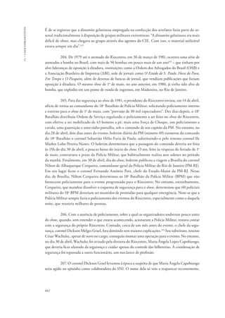 13 – casos emblemáticos 
É de se registrar que a dinamite gelatinosa empregada na confecção dos artefatos fazia parte do ar-senal 
662 
tradicionalmente à disposição de grupos militares extremistas: “A dinamite gelatinosa era mais 
difícil de obter, mas chegava ao grupo através dos agentes do CIE. Com isso, o material utilizável 
estava sempre em dia”.142 
204. De 1979 até o atentado do Riocentro, em 30 de março de 1981, ocorreu uma série de 
atentados a bomba no Brasil, com mais de 50 bombas em pouco mais de um ano143 – que tinham por 
alvo lideranças de oposição à ditadura, instituições como a Ordem dos Advogados do Brasil (OAB) e 
a Associação Brasileira de Imprensa (ABI), sede de jornais como O Estado de S. Paulo, Hora do Povo, 
Em Tempo e O Pasquim, além de dezenas de bancas de jornal, que vendiam publicações que faziam 
oposição à ditadura. O mesmo show de 1o de maio, no ano anterior, em 1980, já tinha sido alvo de 
bomba, que explodiu em um ponto de venda de ingressos, em Madureira, no Rio de Janeiro. 
205. Para dar segurança ao show de 1981, o presidente do Riocentro enviou, em 14 de abril, 
ofício de rotina ao comandante do 18o Batalhão de Polícia Militar, solicitando policiamento interno 
e externo para o show de 1o de maio, com “previsão de 30 mil espectadores”. Dez dias depois, o 18o 
Batalhão distribuiu Ordem de Serviço regulando o policiamento a ser feito no show do Riocentro, 
com efetivo a ser mobilizado de 43 homens a pé, mais uma Força de Choque, um policiamento a 
cavalo, uma guarnição e uma rádio patrulha, sob o comando de um capitão da PM. No entanto, no 
dia 28 de abril, dois dias antes do evento, boletim diário da PM (número 49) exonerou do comando 
do 18o Batalhão o coronel Sebastião Hélio Faria de Paula, substituindo-o pelo tenente-coronel Ile 
Marlen Lobo Pereira Nunes. O boletim determinava que a passagem do comando deveria ser feita 
às 15h do dia 30 de abril, a poucas horas do início do show. O ato, feito às vésperas do feriado de 1o 
de maio, contrariava a praxe da Polícia Militar, que habitualmente realiza atos solenes no período 
da manhã. Finalmente, em 30 de abril, dia do show, boletim publicou a viagem a Brasília do coronel 
Nilton de Albuquerque Cerqueira, comandante-geral da Polícia Militar do Rio de Janeiro (PM-RJ). 
Em seu lugar ficou o coronel Fernando Antônio Pott, chefe do Estado-Maior da PM-RJ. Nesse 
dia, de Brasília, Nilton Cerqueira determinou ao 18o Batalhão da Polícia Militar (BPM) que não 
fornecesse policiamento para o evento programado para o Riocentro. No entanto, estranhamente, 
Cerqueira, que mandou dissolver o esquema de segurança para o show, determinou que 60 policiais 
militares do 18o BPM deveriam ser mantidos de prontidão para qualquer emergência. Note-se que a 
Polícia Militar sempre fazia o policiamento dos eventos do Riocentro, especialmente como o daquela 
noite, que reuniria milhares de pessoas. 
206. Com a ausência de policiamento, sobre a qual os organizadores souberam pouco antes 
do show, quando, sem entender o que estava acontecendo, acionaram a Polícia Militar, restava contar 
com a segurança do próprio Riocentro. Contudo, cerca de um mês antes do evento, o chefe da segu-rança, 
coronel Dickson Melges Grael, fora demitido sem maiores explicações.144 Seu substituto, tenente 
César Wachulec, apesar de novo no cargo, conseguiu montar uma operação para o evento. No entanto, 
no dia 30 de abril, Wachulec foi avisado pela diretora do Riocentro, Maria Ângela Lopes Capobiango, 
que deveria ficar afastado da segurança e cuidar apenas do controle das bilheterias. A coordenação de 
segurança foi repassada a outro funcionário, um mecânico de profissão. 
207. O coronel Dickson Grael levantou à época a suspeita de que Maria Ângela Capobiango 
teria agido no episódio como colaboradora do SNI. O nome dela só veio a reaparecer recentemente, 
 