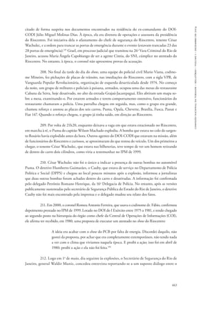 663 
comissão nacional da verdade – relatório – volume i – dezembro de 2014 
citado de forma suspeita nos documentos encontrados na residência do ex-comandante do DOI-CODI 
Júlio Miguel Molinas Dias. À época, ela era diretora de operações e assessora da presidência 
do Riocentro. Foi iniciativa dela o afastamento do chefe de segurança do Riocentro, tenente César 
Wachulec, e a ordem para trancar as portas de emergência durante o evento (estavam trancadas 23 das 
28 portas de emergência).145 Grael, em processo judicial que tramitou na 26a Vara Criminal do Rio de 
Janeiro, acusou Maria Ângela Capobiango de ser a agente Cintia, do SNI, cúmplice no atentado do 
Riocentro. No entanto, à época, o coronel não apresentou provas da acusação. 
208. No final da tarde do dia do show, uma equipe do policial civil Mario Viana, codino-me 
Mineiro, fez pichações de placas de trânsito, nas imediações do Riocentro, com a sigla VPR, de 
Vanguarda Popular Revolucionária, organização de esquerda desarticulada desde 1974. No começo 
da noite, um grupo de militares e policiais à paisana, armados, ocupou uma das mesas do restaurante 
Cabana da Serra, hoje desativado, no alto da estrada Grajaú-Jacarepaguá. Eles abriram um mapa so-bre 
a mesa, examinando-o. Por estarem armados e terem comportamento ostensivo, funcionários do 
restaurante chamaram a polícia. Uma patrulha chegou em seguida, mas, como o grupo era grande, 
chamou reforço e anotou as placas dos seis carros, Puma, Opala, Chevette, Brasília, Fusca, Passat e 
Fiat 147. Quando o reforço chegou, o grupo já tinha saído, em direção ao Riocentro. 
209. Por volta de 21h20, enquanto deixava a vaga em que estava estacionado no Riocentro, 
em marcha à ré, o Puma do capitão Wilson Machado explodiu. A bomba que estava no colo do sargen-to 
Rosário havia explodido antes da hora. Outros agentes do DOI-CODI que estavam na missão, além 
de funcionários do Riocentro e curiosos, se aproximaram do que restou do veículo. Um dos primeiros a 
chegar, o tenente César Wachulec, que estava nas bilheterias, teve tempo de ver um homem retirando 
de dentro do carro dois cilindros, como viria a testemunhar no IPM de 1999. 
210. César Wachulec não foi o único a indicar a presença de outras bombas no automóvel 
Puma. O detetive Humberto Guimarães, o Cauby, que estava de serviço no Departamento de Polícia 
Política e Social (DPPS) e chegou ao local poucos minutos após a explosão, informou a jornalistas 
que duas outras bombas foram achadas dentro do carro e desativadas. A informação foi confirmada 
pelo delegado Petrônio Romano Henrique, da 16a Delegacia de Polícia. No entanto, após as versões 
publicamente sustentadas pelo secretário de Segurança Pública do Estado do Rio de Janeiro, o detetive 
Cauby não foi mais encontrado pela imprensa e o delegado mudou seu relato dos fatos. 
211. Em 2000, o coronel Romeu Antonio Ferreira, que usava o codinome dr. Fábio, confirmou 
depoimento prestado no IPM de 1999. Lotado no DOI do I Exército entre 1975 a 1981, e tendo chegado 
ao segundo posto na hierarquia do órgão como chefe da Central de Operações de Informações (COI), 
ele afirma ter recebido, em 1980, uma proposta de executar um atentado no show do Riocentro: 
A ideia era acabar com o show do PCB por falta de energia. Discordei daquilo, não 
gostei da proposta, por achar que era completamente extemporâneo, não tendo nada 
a ver com o clima que vivíamos naquela época. E proibi a ação; isso foi em abril de 
1980; proibi a ação e ela não foi feita.146 
212. Logo em 1o de maio, dia seguinte às explosões, o Secretário de Segurança do Rio de 
Janeiro, general Waldir Muniz, concedeu entrevista reportando-se a um suposto diálogo entre o 
 