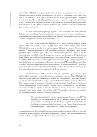 13 – casos emblemáticos 
capitão Wilson Machado e o sargento Guilherme do Rosário – aquele incomunicável e gravemen-te 
ferido, internado no hospital Miguel Couto, e esse morto na explosão do Puma. Muniz disse 
que, ao sair em marcha à ré da vaga, os dois militares teriam sido pegos de surpresa, e o sargento 
Rosário teria dito: “Há uma bomba aqui!”. Então, segundo o general, o sargento Rosário “botou 
a mão e explodiu”. Essa versão oficial, na qual os dois militares teriam sido vítimas, surpreendidos 
com a explosão de um artefato no interior do veículo, seria sustentada por oficiais do Exército 
para justificar o episódio.147 
664 
213. Em demonstração de prestígio, o general Gentil Marcondes Filho, então chefe do I 
Exército, maior autoridade do Exército na região, compareceu ao enterro do sargento Rosário e carre-gou 
o caixão, junto com o general Armando Patrício, que acabara de assumir a chefia do Estado-Maior. 
Também estava presente o coronel Job Lorena de Sant’Anna. 
214. Com a grande repercussão do Riocentro, o Exército instaurou Inquérito Policial 
Militar (IPM) para investigar o caso. Em depoimento para o IPM, o próprio capitão Wilson 
Machado afirmou não se recordar de ter travado qualquer diálogo com o sargento Rosário antes da 
explosão. O primeiro encarregado do IPM, coronel Luiz Antônio do Prado Ribeiro, tomou diversas 
providências para, realmente, apurar os fatos, mas começou a sofrer pressões e, em poucos dias, foi 
substituído pelo coronel Job Lorena de Sant’anna. A suspeição que pairou acerca da substituição de 
Prado Ribeiro, com grande repercussão na imprensa à época, foi confirmada posteriormente por ele, 
no IPM de 1999. Ele confirmou ter sofrido pressões e insinuações de que uma investigação isenta 
poderia lhe custar a promoção a general. Disse que o general Gentil Marcondes Filho o aconselhou 
a conduzir sua investigação de modo a concluir que o fato era de “autoria desconhecida”. Ressalte-se 
que o coronel Prado Ribeiro, apesar de qualificado pelos critérios de promoção e condecoração das 
Forças Armadas, não chegou a general, ao contrário de seu substituto. 
215. O resultado do IPM foi recebido como uma grande farsa, pela imprensa e pelo 
público. Na investigação, o sargento Rosário, morto na ação, e o capitão Wilson Machado, que 
sobreviveu, foram apontados como vítimas de um atentado. Nesse processo, a atuação do almirante 
de esquadra Júlio de Sá Bierrenbach, à época ministro do Superior Tribunal Militar (STM), contri-buiu 
para mostrar que a investigação foi abafada para não incriminar altos oficiais do Exército que 
tinham responsabilidade na ação criminosa. Ele votou contra o arquivamento do caso, pelo STM, 
em outubro de 1981. Nas palavras do almirante Bierrenbach: “Eu não estava contra o Exército, mas 
não podia engolir aquela solução. Era uma farsa total”.148 Perguntado se era comum um inquérito 
ser arquivado sem apurar a autoria, o almirante Bierrenbach: 
Não, pois aí é que está. [...] O primeiro inquérito, quando chegou ao tribunal [STM], 
a imprensa, que está sempre acordada, não está dormindo, estava cercando para ver 
quando chegava o inquérito. E, um belo dia, chegou o inquérito. A gente não sabia se o 
inquérito já era com uma apelação de advogado, ou não. Não, era já o arquivamento do 
coronel Job [Lorena]. O arquivamento do I Exército, diga-se de passagem!149 
A atuação do almirante Bierrenbach foi importante, enquanto a denúncia de que o I Exército não tinha 
interesse em apurar os culpados pelas bombas do Riocentro. Anos mais tarde, da mesma forma que o 
coronel Dickson Grael, Bierrenbach publicou um livro sobre o tema.150 
 