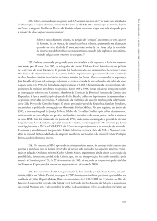 665 
comissão nacional da verdade – relatório – volume i – dezembro de 2014 
216. Sobre a versão de que os agentes do DOI estavam no show de 1o de maio para atividades 
de observação, o laudo cadavérico, constante dos autos do IPM de 1981, atestou que, ao morrer, dentro 
do Puma, o sargento Guilherme Pereira do Rosário calçava coturnos, o que não seria adequado para 
a missão “de observação e monitoramento”: 
Sobre o banco dianteiro direito, na posição de “sentado”, encontrava-se um cadáver 
de homem, de cor branca, de compleição física robusta, aparentando ter alcançado 
quando em vida a idade de 35 anos, trajando camisa de cor clara e calça de tonalida-de 
escura e não definível face ao mascaramento causado pela explosão e seus efeitos, 
estando calçado com coturnos de cor preta.151 
217. Embora contestada por grande parte da sociedade e da imprensa, o Exército manteve 
essa versão por 18 anos. Em 1985, os advogados do coronel Dickson Grael formularam um pedido 
de reabertura do caso Riocentro. O pedido foi fundamentado nos testemunhos do tenente César 
Wachulec e do diretor-técnico do Riocentro, Nilton Nepomuceno, que testemunharam a retirada 
de duas bombas caseiras desativadas no banco traseiro do Puma. Outra testemunha, o segurança 
José Geraldo de Jesus, o Candonga, informou ter visto a retirada de outras bombas do palco do show 
naquela noite. Em 1987, foi formulada a representação no 1.061-7, fundamentada em entrevistas e de-poimentos 
de militares envolvidos no episódio. Entre 1996 e 1998, novas iniciativas tentaram reabrir 
as investigações sobre o caso Riocentro. Membros da Comissão de Direitos Humanos da Câmara dos 
Deputados, à época presidida pelo deputado Hélio Bicudo, colheram depoimentos de testemunhas e 
de pessoas envolvidas no episódio. A solicitação da reabertura do caso foi recebida pela subprocura-dora 
Gilda Pereira de Carvalho Berger. O então procurador-geral da República, Geraldo Brindeiro, 
encaminhou o pedido de investigação ao Ministério Público Militar. No ano seguinte, em junho de 
1999, o procurador-geral da Justiça Militar, Kleber de Carvalho Coelho, após colher depoimentos, 
evidenciando as contradições nas perícias realizadas e a existência de novas provas, pediu a abertura 
de novo IPM. Este foi instaurado em junho de 1999, tendo como encarregado o general de divisão 
Sérgio Ernesto Alves Conforto. Após três meses de trabalho, o encarregado do IPM concluiu que havia 
uma ligação entre o SNI e o DOI-CODI do I Exército no planejamento e na execução do atentado. 
E apontou o envolvimento dos generais Octávio Medeiros, à época chefe do SNI, e Newton Cruz, 
além do coronel Wilson Machado, do sargento Guilherme do Rosário e do coronel Freddie Perdigão 
Pereira, os dois últimos já mortos. 
218. No entanto, o STM, apesar de reconhecer os fatos novos, foi contra o indiciamento dos 
generais e justificou que os demais envolvidos já haviam sido incluídos no inquérito anterior, transi-tado 
em julgado. O relator, ministro Carlos Alberto Soares, argumentou ainda a favor da extinção da 
punibilidade, determinada pela Lei da Anistia, que, por sua interpretação, havia sido estendida pela 
emenda à Constituição no 26, de 27 de novembro de 1985, alcançando os responsáveis pelo episódio 
do Riocentro. O processo foi novamente arquivado em 3 de maio de 2000. 
219. Em novembro de 2012, o governador do Rio Grande do Sul, Tarso Genro, em ceri-mônia 
pública no Palácio Piratini, entregou à CNV documentos inéditos que foram apreendidos na 
residência de Júlio Miguel Molinas Dias, ex-comandante do DOI-CODI do I Exército, no Rio de 
Janeiro. O material foi retirado pela Polícia Civil do Estado do Rio Grande do Sul após o assassinato 
do coronel Molinas, em 1o de novembro de 2012. A documentação refere-se a detalhes relevantes do 
 