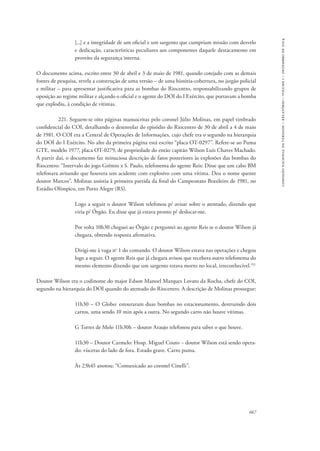 667 
comissão nacional da verdade – relatório – volume i – dezembro de 2014 
[...] e a integridade de um oficial e um sargento que cumpriam missão com desvelo 
e dedicação, características peculiares aos componentes daquele destacamento em 
proveito da segurança interna. 
O documento acima, escrito entre 30 de abril e 3 de maio de 1981, quando cotejado com as demais 
fontes de pesquisa, revela a construção de uma versão – de uma história-cobertura, no jargão policial 
e militar – para apresentar justificativa para as bombas do Riocentro, responsabilizando grupos de 
oposição ao regime militar e alçando o oficial e o agente do DOI do I Exército, que portavam a bomba 
que explodiu, à condição de vítimas. 
221. Seguem-se oito páginas manuscritas pelo coronel Júlio Molinas, em papel timbrado 
confidencial do COI, detalhando o desenrolar do episódio do Riocentro de 30 de abril a 4 de maio 
de 1981. O COI era a Central de Operações de Informações, cujo chefe era o segundo na hierarquia 
do DOI do I Exército. No alto da primeira página está escrito “placa OT-0297”. Refere-se ao Puma 
GTE, modelo 1977, placa OT-0279, de propriedade do então capitão Wilson Luís Chaves Machado. 
A partir daí, o documento faz minuciosa descrição de fatos posteriores às explosões das bombas do 
Riocentro: “Intervalo do jogo Grêmio x S. Paulo, telefonema do agente Reis: Disse que um cabo BM 
telefonara avisando que houvera um acidente com explosivo com uma vítima. Deu o nome quente 
doutor Marcos”. Molinas assistia à primeira partida da final do Campeonato Brasileiro de 1981, no 
Estádio Olímpico, em Porto Alegre (RS). 
Logo a seguir o doutor Wilson telefonou p/ avisar sobre o atentado, dizendo que 
viria p/ Órgão. Eu disse que já estava pronto p/ deslocar-me. 
Por volta 10h30 cheguei ao Órgão e perguntei ao agente Reis se o doutor Wilson já 
chegara, obtendo resposta afirmativa. 
Dirigi-me à vaga no 1 do comando. O doutor Wilson estava nas operações e chegou 
logo a seguir. O agente Reis que já chegara avisou que recebera outro telefonema do 
mesmo elemento dizendo que um sargento estava morto no local, irreconhecível.153 
Doutor Wilson era o codinome do major Edson Manoel Marques Lovato da Rocha, chefe do COI, 
segundo na hierarquia do DOI quando do atentado do Riocentro. A descrição de Molinas prossegue: 
11h30 – O Globo: estouraram duas bombas no estacionamento, destruindo dois 
carros, uma sendo 10 min após a outra. No segundo carro não houve vítimas. 
G Torres de Melo 11h30h – doutor Araujo telefonou para saber o que houve. 
11h30 – Doutor Carmelo: Hosp. Miguel Couto − doutor Wilson está sendo opera-do: 
vísceras do lado de fora. Estado grave. Carro puma. 
Às 23h45 anotou: “Comunicado ao coronel Cinelli”. 
 