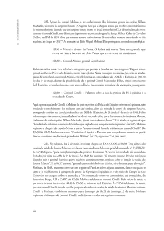 13 – casos emblemáticos 
668 
222. Apesar do coronel Molinas já ter conhecimento dos ferimentos graves do capitão Wilson 
Machado e da morte do sargento Rosário (“O agente Reis que já chegara avisou que recebera outro telefonema 
do mesmo elemento dizendo que um sargento estava morto no local, irreconhecível.”), e de ter informado pron-tamente 
o coronel Cinelli, este último, em depoimento ao procurador-geral da Justiça Militar Kleber de Carvalho 
Coêlho, no IPM de 1999, disse que somente tomou conhecimento de um militar morto e outro ferido no dia 
seguinte, ao chegar ao QG.154 As anotações de Júlio Miguel Molinas Dias prosseguem, em ordem cronológica: 
11h50 – Miranda: dentro do Puma. O Robot está morto. Tem uma granada que 
estava no carro e botaram no chão. Parece que carro estava em movimento. 
12h30 – Coronel Afonso: general Gentil sabia? 
Robot ou robô é uma clara referência ao agente que portava a bomba, no caso o agente Wagner, o sar-gento 
Guilherme Pereira do Rosário, morto na explosão. Nessa passagem das anotações, nota-se a inda-gação 
de um oficial, o coronel Afonso, em telefonema ao comandante do DOI do I Exército, às 00h30 
do dia 1o de maio, diante da possibilidade de o general Gentil Marcondes Filho, então comandante 
do I Exército, ter conhecimento, com antecedência, do atentado terrorista. As anotações prosseguem: 
12h40 – Coronel Cinelli − Falamos sobre a ida da perícia da PE à paisana e a 
retirada do Corpo. 
Aqui a preocupação de Cinelli e Molinas de que os peritos da Polícia do Exército estivessem à paisana, não 
revelando o envolvimento dos militares com as bombas, além da retirada do corpo do sargento Rosário, 
protegendo também sua condição de militar do DOI do I Exército. Às 2h do dia 1o de maio de 1981, Hélio 
informa que a documentação recolhida no local está em poder dele; que a documentação do doutor Marcos, 
codinome do então capitão Wilson Machado, já está com o doutor Áureo.155 Há, ainda, o registro de que 
“foi solicitado informar o número de bombas que explodiram e a sequência das explosões”. Às 4h15, Molinas 
registrou a chegada do capitão Nasser e que o “tenente-coronel Portella telefonou ao coronel Cinelli”. De 
12h30 às 16h20 Molinas escreveu: “Cemitério e Hospital − Durante esse tempo foram tomadas as provi-dências 
constantes do Anexo A, pelo doutor Wilson”. Às 17h, registrou: “Fui para casa”. 
223. No sábado, dia 2 de maio, Molinas chegou ao DOI-CODI às 8h30. Teve ciência do 
estado de saúde do doutor Marcos; recebeu o carro do doutor Marcos, pelo Memorando no 033/016/81 
da 16a Delegacia, “para complementação da perícia”. E anotou: “O carro foi recebido em caminhão 
fechado por volta das 23h de 1o de maio”. Às 9h25 fez constar: “O tenente-coronel Péricles telefonou 
dizendo que o general Patrício queria receber, constantemente, notícias sobre o estado de saúde do 
doutor Marcos”. E às 9h37 anotou: “general quer os dois boletins diários, só se houver grave alteração”. 
Molinas, às 9h48, marcou conversa com o general Patrício sobre alguns assuntos, dentre os quais: o 
carro e o recolhimento à garagem do grupo de Operações Especiais; o 1o de maio do Campo de São 
Cristóvão nos ataques sobre o atentado; e “foi comentado sobre os comentários, até comedidos, de 
Saturnino Braga, ABI e OAB”. Às 12h50, Molinas telefona ao coronel Cinelli. Pelo início da tarde, e 
por cerca de uma hora – das 14h30 às 15h30 –, reúne-se no I Exército. Às 21h50 telefonou, de novo, 
para o coronel Cinelli, tendo este lhe perguntado sobre o estado de saúde do doutor Marcos e ambos, 
Cinelli e Molinas, combinam encontro para domingo. Às 9h25 do domingo, 3 de maio, Molinas 
registrou telefonema do coronel Cinelli, onde foram tratados os seguintes assuntos: 
 