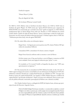 669 
comissão nacional da verdade – relatório – volume i – dezembro de 2014 
Família do sargento 
“Doutor Marcos” p/ falar 
Placa do (ilegível) do Volks 
Rel. do doutor Wilson p/ coronel Cinelli. 
De 10h45 às 11h15, Molinas visita os familiares do doutor Marcos e de 11h40 às 12h20 visita os 
familiares do agente Wagner. Às 15h50 anotou que “agente HUGO informou que a segurança do 
RIOCENTRO está comentando que o atentado seria nosso” (grifo no original) e às 15h55 Molinas 
imediatamente ligou ao doutor Borges Fortes sobre isso. Recebeu, às 17h15 telefonema do coronel 
Cinelli, dando o quadro de saúde do doutor Marcos: “parara a hemorragia e saindo do estado grave. 
Entretanto, isso não constou do boletim oficial por precaução”. O último registro, feito às 17h50, diz: 
“Telefonema para dona Suely, viúva do agente WAGNER”. 
224. Há, ainda, folha avulsa com afirmações tópicas: 
Borges Fortes − fez ligação para acertar perícia entre PE e doutor Pinheiro SSP (por 
ordem do comandante Ediberto). 
Comandante DOI e comandante I Ex foram a enterro e hospital 
Borges Fortes ficou de confirmar onde se encontra o carro de Marcos 
Foi feito contato com a S Seg. para localizar o carro de Wagner e comunicar ao DOI 
(carro roubado). Existe uma equipe de sobreaviso para “puxar” o carro. 
Foi mandado ao I Ex (coronel Cinelli) as fotografias das placas com “VPR” para 
aproveitamento na imprensa.156 
225. Nos manuscritos do ex-comandante do DOI, Molinas há ainda, no dia 2 de maio, às 
16h10, registro de ligação do tenente-coronel Roberval com informações do delegado da 14a DP sobre 
telefonemas anônimos dizendo que o capitão Paulo Renault, que trabalhava no SNI, “iria jogar uma 
bomba no quarto do capitão hospitalizado”. Em seguida, às 16h18, Molinas liga para a residência do 
capitão Renault “não havendo atendimento”. Depois, ele anota novo telefonema, dessa vez para a por-taria 
do prédio de Renault, mostrando a preocupação de Molinas com a denúncia recebida. 
226. Cláudio Antônio Guerra, ex-delegado do DOPS do Espírito Santo, afirmou que parti-cipou 
da ação do Riocentro. Segundo Guerra, 
[Foi] ele [Freddie Perdigão Pereira] que comandou. [...] acontecendo as explosões, o coronel 
Perdigão ia me indicar as pessoas que a minha equipe seria encarregada de prender. Pessoas 
pra serem responsabilizadas pelo fato. Inclusive as placas lá do Riocentro foram pichadas 
com a sigla da VPR para ser responsabilizada. Quando aconteceu o incidente que a bomba 
 