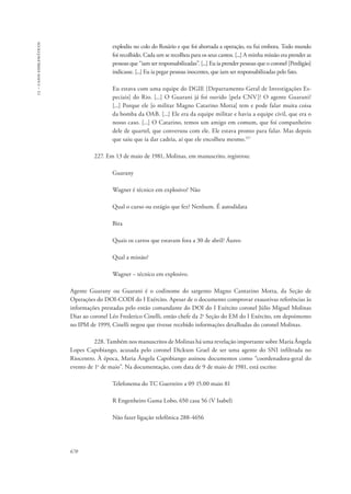13 – casos emblemáticos 
670 
explodiu no colo do Rosário e que foi abortada a operação, eu fui embora. Todo mundo 
foi recolhido. Cada um se recolheu para os seus cantos. [...] A minha missão era prender as 
pessoas que “iam ser responsabilizadas”. [...] Eu ia prender pessoas que o coronel [Perdigão] 
indicasse. [...] Eu ia pegar pessoas inocentes, que iam ser responsabilizadas pelo fato. 
Eu estava com uma equipe do DGIE [Departamento Geral de Investigações Es-peciais] 
do Rio. [...] O Guarani já foi ouvido [pela CNV]? O agente Guarani? 
[...] Porque ele [o militar Magno Catarino Motta] tem e pode falar muita coisa 
da bomba da OAB. [...] Ele era da equipe militar e havia a equipe civil, que era o 
nosso caso. [...] O Catarino, temos um amigo em comum, que foi companheiro 
dele de quartel, que conversou com ele. Ele estava pronto para falar. Mas depois 
que saiu que ia dar cadeia, aí que ele encolheu mesmo.157 
227. Em 13 de maio de 1981, Molinas, em manuscrito, registrou: 
Guarany 
Wagner é técnico em explosivo? Não 
Qual o curso ou estágio que fez? Nenhum. É autodidata 
Bira 
Quais os carros que estavam fora a 30 de abril? Áureo 
Qual a missão? 
Wagner − técnico em explosivo. 
Agente Guarany ou Guarani é o codinome do sargento Magno Cantarino Motta, da Seção de 
Operações do DOI-CODI do I Exército. Apesar de o documento comprovar exaustivas referências às 
informações prestadas pelo então comandante do DOI do I Exército coronel Júlio Miguel Molinas 
Dias ao coronel Léo Frederico Cinelli, então chefe da 2a Seção do EM do I Exército, em depoimento 
no IPM de 1999, Cinelli negou que tivesse recebido informações detalhadas do coronel Molinas. 
228. Também nos manuscritos de Molinas há uma revelação importante sobre Maria Ângela 
Lopes Capobiango, acusada pelo coronel Dickson Grael de ser uma agente do SNI infiltrada no 
Riocentro. À época, Maria Ângela Capobiango assinou documentos como “coordenadora-geral do 
evento de 1o de maio”. Na documentação, com data de 9 de maio de 1981, está escrito: 
Telefonema do TC Guerreiro a 09 15.00 maio 81 
R Engenheiro Gama Lobo, 650 casa 56 (V Isabel) 
Não fazer ligação telefônica 288-4656 
 