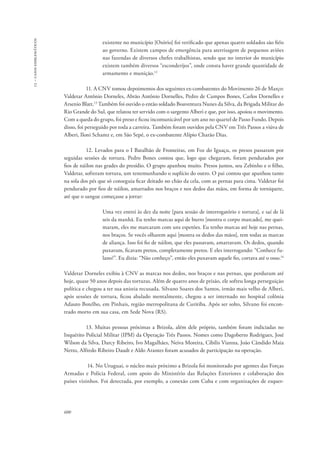 13 – casos emblemáticos 
600 
existente no município [Osório] foi verificado que apenas quatro soldados são fiéis 
ao governo. Existem campos de emergência para aterrisagem de pequenos aviões 
nas fazendas de diversos chefes trabalhistas, sendo que no interior do município 
existem também diversos “esconderijos”, onde consta haver grande quantidade de 
armamento e munição.12 
11. A CNV tomou depoimentos dos seguintes ex-combatentes do Movimento 26 de Março: 
Valdetar Antônio Dorneles, Abrão Antônio Dornelles, Pedro de Campos Bones, Carlos Dornelles e 
Arsenio Blatt.13 Também foi ouvido o então soldado Boaventura Nunes da Silva, da Brigada Militar do 
Rio Grande do Sul, que relatou ter servido com o sargento Alberi e que, por isso, apoiou o movimento. 
Com a queda do grupo, foi preso e ficou incomunicável por um ano no quartel de Passo Fundo. Depois 
disso, foi perseguido por toda a carreira. Também foram ouvidos pela CNV em Três Passos a viúva de 
Alberi, Iloni Schamz e, em São Sepé, o ex-combatente Alípio Charão Dias. 
12. Levados para o I Batalhão de Fronteiras, em Foz do Iguaçu, os presos passaram por 
seguidas sessões de tortura. Pedro Bones contou que, logo que chegaram, foram pendurados por 
fios de náilon nas grades do presídio. O grupo apanhou muito. Presos juntos, seu Zebinho e o filho, 
Valdetar, sofreram tortura, um testemunhando o suplício do outro. O pai contou que apanhou tanto 
na sola dos pés que só conseguia ficar deitado no chão da cela, com as pernas para cima. Valdetar foi 
pendurado por fios de náilon, amarrados nos braços e nos dedos das mãos, em forma de torniquete, 
até que o sangue começasse a jorrar: 
Uma vez entrei às dez da noite [para sessão de interrogatório e tortura], e saí de lá 
seis da manhã. Eu tenho marcas aqui de burro [mostra o corpo marcado], me quei-maram, 
eles me marcaram com uns espetões. Eu tenho marcas até hoje nas pernas, 
nos braços. Se vocês olharem aqui [mostra os dedos das mãos], tem todas as marcas 
de aliança. Isso foi fio de náilon, que eles passavam, amarravam. Os dedos, quando 
puxavam, ficavam pretos, completamente pretos. E eles interrogando: “Conhece fu-lano?”. 
Eu dizia: “Não conheço”, então eles puxavam aquele fio, cortava até o osso.14 
Valdetar Dorneles exibiu à CNV as marcas nos dedos, nos braços e nas pernas, que perduram até 
hoje, quase 50 anos depois das torturas. Além de quatro anos de prisão, ele sofreu longa perseguição 
política e chegou a ter sua anistia recusada. Silvano Soares dos Santos, irmão mais velho de Alberi, 
após sessões de tortura, ficou abalado mentalmente, chegou a ser internado no hospital colônia 
Adauto Botelho, em Pinhais, região metropolitana de Curitiba. Após ser solto, Silvano foi encon-trado 
morto em sua casa, em Sede Nova (RS). 
13. Muitas pessoas próximas a Brizola, além dele próprio, também foram indiciadas no 
Inquérito Policial Militar (IPM) da Operação Três Passos. Nomes como Dagoberto Rodrigues, José 
Wilson da Silva, Darcy Ribeiro, Ivo Magalhães, Neiva Moreira, Cibilis Vianna, João Cândido Maia 
Netto, Alfredo Ribeiro Daudt e Aldo Arantes foram acusados de participação na operação. 
14. No Uruguai, o núcleo mais próximo a Brizola foi monitorado por agentes das Forças 
Armadas e Polícia Federal, com apoio do Ministério das Relações Exteriores e colaboração dos 
países vizinhos. Foi detectada, por exemplo, a conexão com Cuba e com organizações de esquer- 
 
