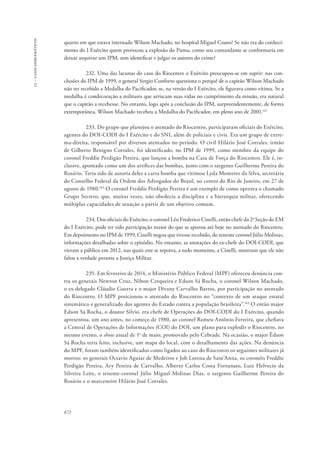 13 – casos emblemáticos 
quarto em que estava internado Wilson Machado, no hospital Miguel Couto? Se não era do conheci-mento 
672 
do I Exército quem provocou a explosão do Puma, como seu comandante se conformaria em 
deixar arquivar um IPM, sem identificar e julgar os autores do crime? 
232. Uma das lacunas do caso do Riocentro o Exército preocupou-se em suprir: nas con-clusões 
do IPM de 1999, o general Sergio Conforto questiona o porquê de o capitão Wilson Machado 
não ter recebido a Medalha do Pacificador, se, na versão do I Exército, ele figurava como vítima. Se a 
medalha é condecoração a militares que arriscam suas vidas no cumprimento da missão, era natural 
que o capitão a recebesse. No entanto, logo após a conclusão do IPM, surpreendentemente, de forma 
extemporânea, Wilson Machado recebeu a Medalha do Pacificador, em pleno ano de 2001.161 
233. Do grupo que planejou o atentado do Riocentro, participaram oficiais do Exército, 
agentes do DOI-CODI do I Exército e do SNI, além de policiais e civis. Era um grupo de extre-ma- 
direita, responsável por diversos atentados no período. O civil Hilário José Corrales, irmão 
de Gilberto Benigno Corrales, foi identificado, no IPM de 1999, como membro da equipe do 
coronel Freddie Perdigão Pereira, que lançou a bomba na Casa de Força do Riocentro. Ele é, in-clusive, 
apontado como um dos artífices das bombas, junto com o sargento Guilherme Pereira do 
Rosário. Teria sido de autoria deles a carta bomba que vitimou Lyda Monteiro da Silva, secretária 
do Conselho Federal da Ordem dos Advogados do Brasil, no centro do Rio de Janeiro, em 27 de 
agosto de 1980.162 O coronel Freddie Perdigão Pereira é um exemplo de como operava o chamado 
Grupo Secreto, que, muitas vezes, não obedecia a disciplina e a hierarquia militar, oferecendo 
múltiplas capacidades de atuação a partir de um objetivo comum. 
234. Dos oficiais do Exército, o coronel Léo Frederico Cinelli, então chefe da 2a Seção do EM 
do I Exército, pode ter tido participação maior do que se apurou até hoje no atentado do Riocentro. 
Em depoimento no IPM de 1999, Cinelli negou que tivesse recebido, do tenente coronel Júlio Molinas, 
informações detalhadas sobre o episódio. No entanto, as anotações do ex-chefe do DOI-CODI, que 
vieram a público em 2012, nas quais este se reporta, a todo momento, a Cinelli, mostram que ele não 
falou a verdade perante a Justiça Militar. 
235. Em fevereiro de 2014, o Ministério Público Federal (MPF) ofereceu denúncia con-tra 
os generais Newton Cruz, Nilton Cerqueira e Edson Sá Rocha, o coronel Wilson Machado, 
o ex-delegado Cláudio Guerra e o major Divany Carvalho Barros, por participação no atentado 
do Riocentro. O MPF posicionou o atentado do Riocentro no “contexto de um ataque estatal 
sistemático e generalizado dos agentes do Estado contra a população brasileira”.163 O então major 
Edson Sá Rocha, o doutor Silvio, era chefe de Operações do DOI-CODI do I Exército, quando 
apresentou, um ano antes, no começo de 1980, ao coronel Romeu Antônio Ferreira, que chefiava 
a Central de Operações de Informações (COI) do DOI, um plano para explodir o Riocentro, no 
mesmo evento, o show anual de 1o de maio, promovido pelo Cebrade. Na ocasião, o major Édson 
Sá Rocha teria feito, inclusive, um mapa do local, com o detalhamento das ações. Na denúncia 
do MPF, foram também identificados como ligados ao caso do Riocentro os seguintes militares já 
mortos: os generais Octavio Aguiar de Medeiros e Job Lorena de Sant’Anna, os coronéis Freddie 
Perdigão Pereira, Ary Pereira de Carvalho, Alberto Carlos Costa Fortunato, Luiz Helvecio da 
Silveira Leite, o tenente-coronel Júlio Miguel Molinas Dias, o sargento Guilherme Pereira do 
Rosário e o marceneiro Hilário José Corrales. 
 
