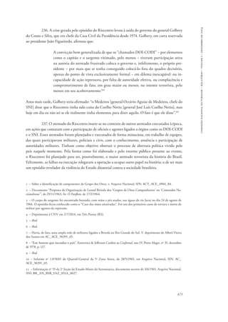 673 
comissão nacional da verdade – relatório – volume i – dezembro de 2014 
236. A crise gerada pelo episódio do Riocentro levou à saída do governo do general Golbery 
do Couto e Silva, que era chefe da Casa Civil da Presidência desde 1974. Golbery, em carta reservada 
ao presidente João Figueiredo, afirmou que: 
A convicção bem generalizada de que os “chamados DOI-CODI” − por elementos 
como o capitão e o sargento vitimado, pelo menos − tiveram participação ativa 
na autoria do atentado frustrado coloca o governo e, infelizmente, o próprio pre-sidente 
− por mais que se tenha conseguido colocá-lo fora do quadro decisório, 
apenas do ponto de vista exclusivamente formal − em dilema inescapável: ou in-capacidade 
de ação repressora, por falta de autoridade efetiva, ou complacência e 
comprometimento de fato, em grau maior ou menor, no intento terrorista, pelo 
menos em seu acobertamento.164 
Anos mais tarde, Golbery teria afirmado: “o Medeiros [general Octávio Aguiar de Medeiros, chefe do 
SNI] disse que o Riocentro tinha sido coisa do Coelho Netto [general José Luís Coelho Netto], mas 
hoje em dia eu não sei se ele realmente tinha elementos para dizer aquilo. O fato é que ele disse”.165 
237. O atentado do Riocentro insere-se no contexto de outros atentados executados à época, 
em ações que contaram com a participação de oficiais e agentes ligados a órgãos como os DOI-CODI 
e o SNI. Esses atentados foram planejados e executados de forma minuciosa, em trabalho de equipes, 
das quais participavam militares, policiais e civis, com o conhecimento, anuência e participação de 
autoridades militares. Tinham como objetivo obstruir o processo de abertura política vivido pelo 
país naquele momento. Pela forma como foi elaborado e pelo enorme público presente ao evento, 
o Riocentro foi planejado para ser, possivelmente, o maior atentado terrorista da história do Brasil. 
Felizmente, as falhas na execução relegaram a operação a ocupar outro papel na história: o de ser mais 
um episódio revelador da violência do Estado ditatorial contra a sociedade brasileira. 
1 – Sobre a identificação de componentes de Grupo dos Onze, v. Arquivo Nacional, SIN: ACT_ACE_4904_84. 
2 – Documento “Proposta de Organização de Leonel Brizola dos ‘Grupos de Onze Companheiros’ ou ‘Comandos Na-cionalistas’”, 
de 29/11/1963. In: O Panfleto, de 17/2/1964. 
3 – O corpo do sargento foi encontrado boiando, com mãos e pés atados, nas águas do rio Jacuí no dia 24 de agosto de 
1966. O episódio ficou conhecido como o “Caso das mãos amarradas”. Foi um dos primeiros casos de tortura e morte de 
militar por agentes da repressão. 
4 – Depoimento à CNV em 2/7/2014, em Três Passos (RS). 
5 – Ibid. 
6 – Ibid. 
7 – Havia, de fato, uma ampla rede de militares ligados a Brizola no Rio Grande do Sul. V. depoimento de Alberi Vieira 
dos Santos em AC_ACE_96391_65. 
8 – “Este homem quis incendiar o país”. Entrevista de Jefferson Cardim ao CooJornal, ano IV, Porto Alegre, no 35, dezembro 
de 1978, p. 127. 
9 – Ibid. 
10 – Informe no 1.078/65 do Quartel-General da 5a Zona Aérea, de 28/5/1965, em Arquivo Nacional, SIN: AC_ 
ACE_96391_65. 
11 – Informação no 55 da 2a Seção do Estado-Maior da Aeronáutica, documento secreto de 3/6/1965, Arquivo Nacional, 
SNI: BR_AN_BSB_VAZ_051A_0027. 
 