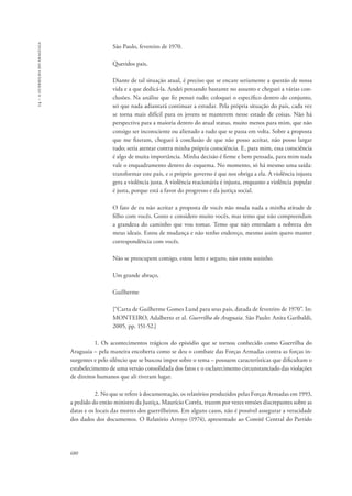 14 – a guerrilha do araguaia 
680 
São Paulo, fevereiro de 1970. 
Queridos pais, 
Diante de tal situação atual, é preciso que se encare seriamente a questão de nossa 
vida e a que dedicá-la. Andei pensando bastante no assunto e cheguei a várias con-clusões. 
Na análise que fiz pensei tudo; coloquei o específico dentro do conjunto, 
sei que nada adiantará continuar a estudar. Pela própria situação do país, cada vez 
se torna mais difícil para os jovens se manterem nesse estado de coisas. Não há 
perspectiva para a maioria dentro do atual status, muito menos para mim, que não 
consigo ser inconsciente ou alienado a tudo que se passa em volta. Sobre a proposta 
que me fizeram, cheguei à conclusão de que não posso aceitar, não posso largar 
tudo; seria atentar contra minha própria consciência. E, para mim, essa consciência 
é algo de muita importância. Minha decisão é firme e bem pensada, para mim nada 
vale o enquadramento dentro do esquema. No momento, só há mesmo uma saída: 
transformar este país, e o próprio governo é que nos obriga a ela. A violência injusta 
gera a violência justa. A violência reacionária é injusta, enquanto a violência popular 
é justa, porque está a favor do progresso e da justiça social. 
O fato de eu não aceitar a proposta de vocês não muda nada a minha atitude de 
filho com vocês. Gosto e considero muito vocês, mas temo que não compreendam 
a grandeza do caminho que vou tomar. Temo que não entendam a nobreza dos 
meus ideais. Estou de mudança e não tenho endereço, mesmo assim quero manter 
correspondência com vocês. 
Não se preocupem comigo, estou bem e seguro, não estou sozinho. 
Um grande abraço, 
Guilherme 
[“Carta de Guilherme Gomes Lund para seus pais, datada de fevereiro de 1970”. In: 
MONTEIRO, Adalberto et al. Guerrilha do Araguaia. São Paulo: Anita Garibaldi, 
2005, pp. 151-52.] 
1. Os acontecimentos trágicos do episódio que se tornou conhecido como Guerrilha do 
Araguaia – pela maneira encoberta como se deu o combate das Forças Armadas contra as forças in-surgentes 
e pelo silêncio que se buscou impor sobre o tema – possuem características que dificultam o 
estabelecimento de uma versão consolidada dos fatos e o esclarecimento circunstanciado das violações 
de direitos humanos que ali tiveram lugar. 
2. No que se refere à documentação, os relatórios produzidos pelas Forças Armadas em 1993, 
a pedido do então ministro da Justiça, Maurício Corrêa, trazem por vezes versões discrepantes sobre as 
datas e os locais das mortes dos guerrilheiros. Em alguns casos, não é possível assegurar a veracidade 
dos dados dos documentos. O Relatório Arroyo (1974), apresentado ao Comitê Central do Partido 
 