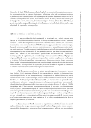 681 
comissão nacional da verdade – relatório – volume i – dezembro de 2014 
Comunista do Brasil (PCdoB) pelo guerrilheiro Ângelo Arroyo, contém informações importantes so-bre 
os eventos ocorridos no Araguaia. Entretanto, o informe não cobre todo o período em que houve 
ações dos militantes comunistas e dos militares na região. Há, também, documentos oficiais das Forças 
Armadas contemporâneos aos eventos, localizados nos fundos do Serviço Nacional de Informações 
(SNI) e por Taís Morais, entre outros, disponíveis no Arquivo Nacional. Diante dessas dificuldades, a 
grande maioria dos desaparecidos ainda não foi localizada e ora há insuficiência de informações, ora a 
pluralidade de relatos sobre um mesmo fato. 
A) Início da guerrilha na região do Araguaia 
3. A origem da Guerrilha do Araguaia pode ser identificada com a própria emergência do 
PCdoB, no seio do Partido Comunista Brasileiro (PCB), que até 1960 chamava-se Partido Comunista 
do Brasil. O centro das divergências que provocaram a dissidência era o caminho para o socialismo, 
tanto nacional como internacionalmente. O PCB fizera uma opção pelas disputas nos marcos legais, 
buscando formar uma ampla frente de setores nacionalistas contra o que qualificava como imperialis-mo 
norte-americano. Considerava a participação da burguesia nacional, principalmente a industrial, 
como elemento decisivo para a vitória de um processo reformador que democratizasse progressiva-mente 
o país e abrisse a via para o socialismo. A aposta do PCB era consonante com a ideia de uma 
transição pacífica do capitalismo para o socialismo por meio de sucessivas reformas. O grupo que 
originou o PCdoB, por sua vez, acreditava ser impossível um caminho completamente pacífico para 
o socialismo. Embora não especifique, em seus primeiros documentos, como se daria o processo de 
luta, o partido reafirmou o entendimento de que, em determinado momento do processo de reformas 
democratizantes e anti-imperialistas, as forças da reação usariam de violência, impondo aos comunistas 
o caminho da resistência armada em nome do processo revolucionário. 
4. Tal divergência se manifestou na relação que os dois partidos tiveram com o governo 
João Goulart. O PCB apoiava as reformas de base e a participação nos altos escalões do governo, 
confiando na existência de um “dispositivo militar” que garantisse os avanços conquistados contra 
a eventualidade de uma reação violenta por parte dos setores considerados reacionários da sociedade 
brasileira. Já o PCdoB, reorganizado em fevereiro de 1962, se manteve crítico ao governo Goulart, 
considerando-o reformista e incapaz de conduzir o enfrentamento necessário aos interesses de la-tifundiários 
e imperialistas, percebidos como os principais inimigos do povo. O golpe de 1964 foi 
interpretado pelo PCdoB como um momento de confirmação de suas teses. Nos documentos de 
avaliação política que sucederam ao golpe de Estado que depôs o presidente João Goulart, o PCdoB 
criticava a ingenuidade da defesa de uma transição pacífica para o socialismo, ressaltando que a for-mação 
de uma frente ampla e democrática falhara na percepção de que o combate ao imperialismo 
era uma prioridade para a burguesia nacional. Estaria comprovada a necessidade de preparar-se para 
o enfrentamento armado contra as forças reacionárias da sociedade, que não aceitariam as derrotas 
impostas pela mobilização das massas.1 
5. Para a direção do PCdoB, o combate ao imperialismo e ao latifúndio era o eixo central 
da luta política na fase em que se encontrava a sociedade brasileira. Na perspectiva exposta nos docu-mentos 
oficiais desse partido, o momento no Brasil não estava maduro o suficiente para uma revolução 
 