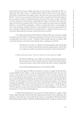 601 
comissão nacional da verdade – relatório – volume i – dezembro de 2014 
da da América do Sul. Como exemplo, documento secreto do CIEx, de dezembro de 1966, traz 
informação sobre Cibilis Vianna: “O asilado brasileiro Cibilis da Rocha Viana está de regresso a 
Montevidéu, constando que tenha viajado a Havana, de onde trouxe recursos para Leonel de Moura 
Brizola”.15 A tensão entre as articulações de Brizola no exílio e o monitoramento feito pelos órgãos do 
governo militar se estenderá ao longo dos primeiros anos pós-64. No entanto, até hoje, a participa-ção 
efetiva de Brizola no movimento do coronel Jefferson Cardim é uma dúvida. Sabe-se que ele se 
negou a dar dinheiro aos sargentos Alberi e Firmo Chaves, quando estes o procuraram em Atlântida. 
Tudo leva a crer que Brizola acompanhou, a distância, ao longo dos primeiros anos pós-golpe de 
1964, várias articulações voltadas à sublevação contra a ditadura. No entanto, segundo Herbert de 
Souza, o Betinho, “Jefferson Cardim foi por conta dele mesmo, [...] depois de várias tentativas, com 
várias datas desmarcadas da insurreição, resolveu fazê-la por conta dele”.16 
15. O capitão da Aeronáutica Álvaro Moreira de Oliveira Filho, que se encontrava exilado 
no Uruguai, disse que Cardim o convidou para participar do movimento. No entanto, após consultar 
seu grupo político, ele recusou o convite.17 O próprio Cardim, quando comentou, anos depois, sobre 
a articulação feita para o movimento, deixou dúvidas sobre a coordenação com Brizola: 
Nós tínhamos um acordo, eu e o Brizola, eu não faria perguntas sobre os planos dele 
e me reservava o direito de não informar onde nem quando lançaria o que ele dizia 
ser o estopim para eclodir um movimento de insurreição no Rio Grande do Sul.18 
2. Manoel Raimundo Soares: “O caso do sargento das mãos amarradas” (1966) 
Ouvi dizer no DOPS que eu fui o detido mais “tratado” até hoje dos que lá passaram. 
Que mais posso temer? Temor servil, pois, não tenho. Ainda não foi necessário demons-trar 
que não temo nem a morte. Talvez, em breve, isto venha a acontecer. O tempo dirá. 
[Carta de Manoel Raimundo Soares, de 25 de junho de 1966.] 
16. Em 24 de agosto de 1966 foi encontrado no rio Jacuí, às margens da ilha das Flores, 
nas proximidades de Porto Alegre, o corpo do sargento Manoel Raimundo Soares. Ele estava com 
as mãos e os pés atados às costas, motivo que fez o episódio de sua morte ter ficado conhecido como 
“O caso do sargento das mãos amarradas”. As circunstâncias do crime tiveram grande repercussão à 
época. Paraense de Belém, Manoel Raimundo Soares foi para o Rio de Janeiro, então capital do Brasil, 
em 1953 e, em 1955, ingressou no Exército. Participou do movimento dos sargentos, com atuação na 
Campanha da Legalidade, em 1961, que garantiu a posse de João Goulart. Em 25 de agosto de 1963, 
foi transferido para o Mato Grosso, como represália por sua atuação política e, em 30 de julho de 
1964, foi expulso do serviço ativo do Exército brasileiro, por motivos ideológicos, com base no Ato 
Institucional no 1 (AI-1), de 9 de abril daquele ano. 
17. Manoel Raimundo desertou de seu quartel em Campo Grande com o sargento Araken 
Galvão, também destacado no Mato Grosso. Eles viajaram juntos para Juiz de Fora e depois para o Rio 
de Janeiro e, de lá, foram para o Rio Grande do Sul. Atuavam na articulação do Movimento Nacional 
Revolucionário, grupo de militares e lideranças trabalhistas ligado a Brizola e a Jango, que, naquele momen- 
 