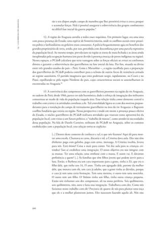 14 – a guerrilha do araguaia 
684 
rão a seu dispor amplo campo de manobra que lhes permitirá evitar o cerco, poupar 
e acumular forças. Nele é possível assegurar a sobrevivência dos grupos combatentes 
na difícil fase inicial da guerra popular.9 
12. A região do Araguaia atendia a todos esses requisitos. Em primeiro lugar, era uma área 
com pouca presença do Estado, uma espécie de fronteira interna, onde os conflitos sociais entre possei-ros 
pobres e latifundiários ou grileiros eram constantes. A polícia frequentemente agia em benefício dos 
grandes proprietários de terra, sendo, por isso, percebida com desconfiança por uma parcela expressiva 
da população local. Ao mesmo tempo, prevaleciam na região as zonas de mata fechada e as áreas ainda 
inexploradas pela ocupação humana (em parte devido à presença maciça de povos indígenas na região). 
Nesses espaços, o PCdoB calculava que teria vantagem sobre as forças oficiais ao evitar os confrontos 
diretos e garantir a sobrevivência dos guerrilheiros na fase inicial da luta. Por fim, situada na divisa 
entre três grandes estados do país – Pará, Goiás e Maranhão –, a região escolhida para a preparação 
dos guerrilheiros do PCdoB poderia contribuir para a eclosão de outros focos de resistência armada 
ao regime autoritário. O partido imaginava que estes poderiam surgir, rapidamente, no Ceará e no 
Piauí, espalhando-se pela região Nordeste do país, cujas características sociais se assemelhariam às 
encontradas no Araguaia.10 
13. A convivência dos camponeses com os guerrilheiros presentes na região do rio Araguaia, 
no sudeste do Pará, desde 1966, parece ter sido harmônica, dado o esforço de integração dos militantes 
comunistas ao modo de vida da população naquela área. Essa relação tinha como elemento central o 
trabalho com a terra e as atividades correlatas a ele. Tal centralidade ligava-se a um dos motivos prepon-derantes 
para a instalação do campo de treinamento guerrilheiro na área do rio Araguaia: o flagrante 
conflito fundiário que existia na região. Nessa perspectiva e tendo em mente a presença pouco efetiva 
do Estado, o núcleo guerrilheiro do PCdoB realizava atividades que visavam tanto aproximá-los da 
população local, com vistas a um futuro político, o “trabalho de massas”, como atender às necessidades 
dessa população. Na fala de Danilo Carneiro, militante do PCdoB no Araguaia, sobre os contatos 
estabelecidos com a população local, essa relação torna-se explícita: 
[...] Dentro deste contexto de conhecer e tal, o que nós fizemos? Aqui dá para mon-tar 
uma escola. Chamava os caras, discutia e tal, a Cristina dava aula. Eles não têm 
dinheiro: paga com galinha, paga com arroz, moranga. A Cristina recebia, levava 
para nós. Está ótimo! Coisa a mais para comer. Vai dar aula para as crianças, en-tendeu? 
Isso aí estabelece uma integração. O nosso objetivo era nos integrar com 
as massas. Ter uma relação, uma simbiose com a massa. E assim vai. E dávamos 
preferência a quem? [...] Às famílias que têm filhos jovens que podem servir para a 
luta. Então, o Barbosa era um cara importante para a gente, tinha o Zé, que era o 
filho dele, que tinha uns 14, 15 anos. Tinha um agregado dele, parente da mulher 
dele, que morava com ele, um cara já adulto, que a gente tinha as dúvidas, porque 
o cara já tem uma certa formação. Tem uma menina, o outro tem uma mocinha. 
O outro tem um filho. O Sitônio tinha um filho, tinha outra criança pequena. 
Então nós tínhamos uns dez camponeses, ali na nossa periferia. Seis quilômetros, 
sete quilômetros, oito, nove e fazia essa integração. Trabalhava com eles. Como nós 
fazíamos nosso trabalho com ele? Precisava de quatro de nós para plantar uma roça 
que ele e a mulher plantavam juntos. Eles nasceram fazendo aquilo ali. Nós não 
 