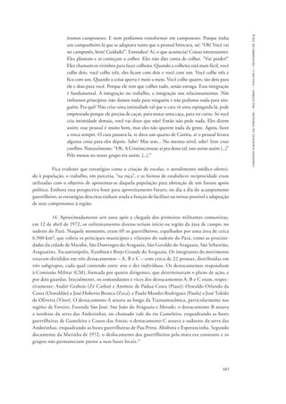 685 
comissão nacional da verdade – relatório – volume i – dezembro de 2014 
éramos camponeses. E nem podíamos transformar em camponeses. Porque tinha 
um companheiro lá que se adaptava tanto que o pessoal brincava, né: “Oh! Você vai 
ser camponês, hein! Cuidado!”. Entendeu? Aí, o que acontecia? Coisas interessantes. 
Eles plantam e aí começam a colher. Eles não dão conta de colher. “Vai perder!” 
Eles chamam os vizinhos para fazer colheita. Quando a colheita está mais fácil, você 
colhe dois, você colhe três, eles ficam com dois e você com um. Você colhe três e 
fica com um. Quando a coisa aperta é meio a meio. Você colhe quatro, são dois para 
ele e dois para você. Porque ele tem que colher tudo, senão estraga. Essa integração 
é fundamental. A integração no trabalho, a integração nos relacionamentos. Nós 
tínhamos princípios: não damos nada para ninguém e não pedimos nada para nin-guém. 
Pra quê? Não criar uma intimidade tal que o cara vê uma espingarda lá, pede 
emprestado porque ele precisa de caçar, para matar uma caça, para ter carne. Se você 
cria intimidade demais, você vai dizer que não? Então não pede nada. Eles dizem 
assim: esse pessoal é muito bom, mas eles não querem nada da gente. Agora, fazer 
a troca sempre. O cara passava lá, te dava um quarto de Caititu, aí o pessoal levava 
alguma coisa para eles depois. Sabe? Mas sem... No mesmo nível, sabe? Sem criar 
conflito. Naturalmente. “Oh. A Cristina trouxe aí pra dona tal, isso assim assim [...]” 
Pelo menos no nosso grupo era assim. [...].11 
Fica evidente que estratégias como a criação de escolas, o atendimento médico ofereci-do 
à população, o trabalho, em parceria, “na roça”, e as formas de estabelecer reciprocidade eram 
utilizadas com o objetivo de aproximar-se daquela população para obtenção de um futuro apoio 
político. Embora essa perspectiva fosse para aproveitamento futuro, no dia a dia do acampamento 
guerrilheiro, as estratégias descritas tinham ainda a função de facilitar ou tornar possível a adaptação 
de seus componentes à região. 
14. Aproximadamente seis anos após a chegada dos primeiros militantes comunistas, 
em 12 de abril de 1972, os enfrentamentos diretos teriam início na região da área de campo, no 
sudeste do Pará. Naquele momento, eram 69 os guerrilheiros, espalhados por uma área de cerca 
6.500 km², que cobria os principais municípios e vilarejos do sudeste do Pará, como as proximi-dades 
da cidade de Marabá, São Domingos do Araguaia, São Geraldo do Araguaia, São Sebastião, 
Araguatins, Tocantinópolis, Xambioá e Brejo Grande do Araguaia. Os integrantes do movimento 
estavam divididos em três destacamentos – A, B e C – com cerca de 22 pessoas, distribuídas em 
três subgrupos, cada qual contendo entre sete e dez indivíduos. Os destacamentos respondiam 
à Comissão Militar (CM), formada por quatro dirigentes, que determinavam o plano de ação, e 
por dois guardas. Inicialmente, os comandantes e vices dos destacamentos A, B e C eram, respec-tivamente: 
André Grabois (Zé Carlos) e Antônio de Pádua Costa (Piauí); Oswaldo Orlando da 
Costa (Oswaldão) e José Huberto Bronca (Zeca); e Paulo Mendes Rodrigues (Paulo) e José Toledo 
de Oliveira (Vitor). O destacamento A atuava ao longo da Transamazônica, particularmente nas 
regiões de Faveiro, Fazenda São José, São João do Araguaia e Metade; o destacamento B atuava 
a nordeste da serra das Andorinhas, no chamado vale do rio Gameleira, enquadrando as bases 
guerrilheiras de Gameleira e Couro das Antas; o destacamento C atuava a sudoeste da serra das 
Andorinhas, enquadrando as bases guerrilheiras de Pau Preto, Abóbora e Esperancinha. Segundo 
documento da Marinha de 1972, o deslocamento dos guerrilheiros pela mata era constante e os 
grupos não permaneciam presos a suas bases locais.12 
 