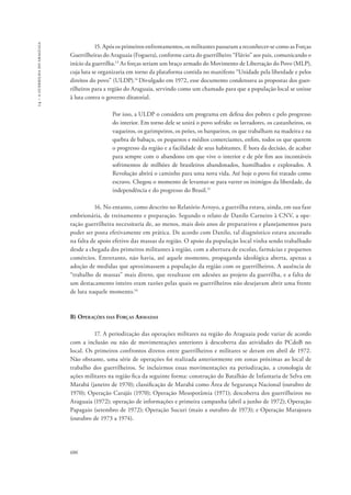 14 – a guerrilha do araguaia 
686 
15. Após os primeiros enfrentamentos, os militantes passaram a reconhecer-se como as Forças 
Guerrilheiras do Araguaia (Foguera), conforme carta do guerrilheiro “Flávio” aos pais, comunicando o 
início da guerrilha.13 As forças seriam um braço armado do Movimento de Libertação do Povo (MLP), 
cuja luta se organizaria em torno da plataforma contida no manifesto “Unidade pela liberdade e pelos 
direitos do povo” (ULDP).14 Divulgado em 1972, esse documento condensava as propostas dos guer-rilheiros 
para a região do Araguaia, servindo como um chamado para que a população local se unisse 
à luta contra o governo ditatorial. 
Por isso, a ULDP o considera um programa em defesa dos pobres e pelo progresso 
do interior. Em torno dele se unirá o povo sofrido: os lavradores, os castanheiros, os 
vaqueiros, os garimpeiros, os peões, os barqueiros, os que trabalham na madeira e na 
quebra de babaçu, os pequenos e médios comerciantes, enfim, todos os que querem 
o progresso da região e a facilidade de seus habitantes. É hora da decisão, de acabar 
para sempre com o abandono em que vive o interior e de pôr fim aos incontáveis 
sofrimentos de milhões de brasileiros abandonados, humilhados e explorados. A 
Revolução abrirá o caminho para uma nova vida. Até hoje o povo foi tratado como 
escravo. Chegou o momento de levantar-se para varrer os inimigos da liberdade, da 
independência e do progresso do Brasil.15 
16. No entanto, como descrito no Relatório Arroyo, a guerrilha estava, ainda, em sua fase 
embrionária, de treinamento e preparação. Segundo o relato de Danilo Carneiro à CNV, a ope-ração 
guerrilheira necessitaria de, ao menos, mais dois anos de preparativos e planejamentos para 
poder ser posta efetivamente em prática. De acordo com Danilo, tal diagnóstico estava ancorado 
na falta de apoio efetivo das massas da região. O apoio da população local vinha sendo trabalhado 
desde a chegada dos primeiros militantes à região, com a abertura de escolas, farmácias e pequenos 
comércios. Entretanto, não havia, até aquele momento, propaganda ideológica aberta, apenas a 
adoção de medidas que aproximassem a população da região com os guerrilheiros. A ausência de 
“trabalho de massas” mais direto, que resultasse em adesões ao projeto da guerrilha, e a falta de 
um destacamento inteiro eram razões pelas quais os guerrilheiros não desejavam abrir uma frente 
de luta naquele momento.16 
B) Operações das Forças Armadas 
17. A periodização das operações militares na região do Araguaia pode variar de acordo 
com a inclusão ou não de movimentações anteriores à descoberta das atividades do PCdoB no 
local. Os primeiros confrontos diretos entre guerrilheiros e militares se deram em abril de 1972. 
Não obstante, uma série de operações foi realizada anteriormente em zonas próximas ao local de 
trabalho dos guerrilheiros. Se incluirmos essas movimentações na periodização, a cronologia de 
ações militares na região fica da seguinte forma: construção do Batalhão de Infantaria de Selva em 
Marabá (janeiro de 1970); classificação de Marabá como Área de Segurança Nacional (outubro de 
1970); Operação Carajás (1970); Operação Mesopotâmia (1971); descoberta dos guerrilheiros no 
Araguaia (1972); operação de informações e primeira campanha (abril a junho de 1972); Operação 
Papagaio (setembro de 1972); Operação Sucuri (maio a outubro de 1973); e Operação Marajoara 
(outubro de 1973 a 1974). 
 