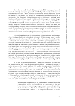 687 
comissão nacional da verdade – relatório – volume i – dezembro de 2014 
18. A análise das atas do Conselho de Segurança Nacional (CSN) revela que os centros de 
informação militares já investigavam a presença de atividades de guerrilha na região do Araguaia pelo 
menos desde meados de 1969. As folhas de alteração do coronel Paulo Malhães,17 por exemplo, indicam 
que, nos dias 8 e 11 de agosto de 1969, ele esteve em Marabá a serviço do Centro de Informações do 
Exército (CIE). Com efeito, pouco tempo depois, em 1970, o CSN determinou a construção de um 
Batalhão de Infantaria de Selva na cidade de Marabá, transformando a região em uma área de segu-rança 
nacional. Consta que, para justificar essa determinação, o então secretário-geral do CSN, João 
Baptista de Oliveira Figueiredo, recorreu ao argumento de que se tratava de uma região de “condições 
sociais de fácil exploração pelos elementos subversivos, tendo em vista a perturbação da ordem”. Em 
novembro daquele mesmo ano, as Forças Armadas realizariam uma manobra conjunta na região, deno-minada 
Operação Carajás. Publicamente, afirmavam que se tratava de um exercício de adestramento 
das tropas, isto é, de um simples exercício de treinamento na selva. No entanto, a operação tinha como 
objetivo o levantamento de informações sobre possíveis atividades guerrilheiras na região. 
19. A operação não logrou êxito e os guerrilheiros do PCdoB permaneceram despercebidos. A 
sobrevivente da guerrilha Criméia de Almeida, em depoimento à CNV, afirmou que, durante a manobra 
do Exército, a comissão militar da guerrilha se reuniu e deliberou sobre uma possível retirada da região 
– na direção da mata selvagem a oeste da localidade.18 Os guerrilheiros optaram por permanecer, uma 
vez que não existiam indícios concretos de que o Exército os havia detectado – o que, segundo documen-tação 
oficial do CIE, só viria a acontecer anos depois, em 1972. Embora os documentos apontem para a 
prisão do guerrilheiro Pedro Albuquerque,19 ocorrida no Ceará, como origem das primeiras informações 
obtidas pelos militares acerca da Guerrilha do Araguaia, o militante comunista, que deixara a região em 
novembro de 1971, afirmou que seus torturadores já possuíam informações conclusivas sobre a presença 
do PCdoB.20 Em relatório do CIE de maio de 1972,21 é indicado que o Exército já tinha conhecimento 
das atividades de treinamento guerrilheiro na região, pois havia obtido essas informações ao prender um 
membro da ALN, na cidade de São Paulo, em período anterior. Outra fonte para os militares teria sido 
Lúcia Regina Martins, ex-mulher do guerrilheiro Lúcio Petit, que, após viagem a Goiânia para trata-mento 
hospitalar, teria fugido para São Paulo e relatado ao Exército a existência do projeto de guerrilha.22 
20. Ao passo que, nesse primeiro momento, a presença dos militantes no sul do Pará pas-sou 
incólume, isso não pode ser dito de outras regiões cogitadas para a instauração da guerrilha. O 
conflito que se desenvolveu no dia 13 de julho de 1968 na cidade de Anajá, região de Pindaré-Mirim, 
no Maranhão, entre militares e forças sindicais lideradas pelo camponês Manuel da Conceição – que 
posteriormente viria a integrar o grupo político Ação Popular (AP) – fez com que tais áreas passassem 
a ser amplamente vigiadas pelas forças do Exército. A atuação das Forças Armadas na região tinha o 
objetivo de “colher informações e prender subversivos”, como exemplifica a Operação Mesopotâmia 
(1971), em que foram realizadas, segundo fontes do Exército, cerca de “32 prisões de elementos subver-sivos 
ou suspeitos” e detectada a presença do guerrilheiro João Carlos Haas Sobrinho.23 Desenhou-se, 
assim, uma espécie de cerco militar no entorno da região do sul do Pará: 
Nós estávamos na clandestinidade. Se nós abríssemos a luta, a repressão caía em cima. 
O que nós fomos fazer lá? Nos preparar. Por isso que o companheiro me dizia: não, 
lá você vai ter tempo para treinar, para se preparar, para se adaptar à região. A luta 
não iria ser no Araguaia... a luta não iria ser no Araguaia, as pessoas não dizem isso. A 
luta seria no Maranhão e em Goiás. Lá era a retaguarda. Mas acontece que as coisas 
 
